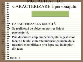 MODALITĂŢI DE
  CARACTERIZARE a personajului


• CARACTERIZAREA DIRECTĂ
• Se realizează de obicei un portret fizic al
  personajului;
• Prin descrierea chipului personajului,a gesturilor
  făcute,a felului cum este îmbrăcat;enumeră două
  trăsaturi exemplificate prin fapte sau întâmplări
  din text;

 09/08/12
 