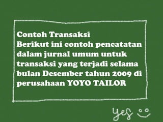 Contoh Transaksi
Berikut ini contoh pencatatan
dalam jurnal umum untuk
transaksi yang terjadi selama
bulan Desember tahun 2009 di
perusahaan YOYO TAILOR
 
