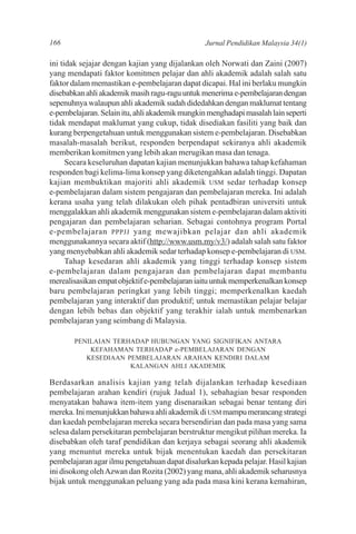 166                                              Jurnal Pendidikan Malaysia 34(1)

ini tidak sejajar dengan kajian yang dijalankan oleh Norwati dan Zaini (2007)
yang mendapati faktor komitmen pelajar dan ahli akademik adalah salah satu
faktor dalam memastikan e-pembelajaran dapat dicapai. Hal ini berlaku mungkin
disebabkan ahli akademik masih ragu-ragu untuk menerima e-pembelajaran dengan
sepenuhnya walaupun ahli akademik sudah didedahkan dengan maklumat tentang
e-pembelajaran. Selain itu, ahli akademik mungkin menghadapi masalah lain seperti
tidak mendapat maklumat yang cukup, tidak disediakan fasiliti yang baik dan
kurang berpengetahuan untuk menggunakan sistem e-pembelajaran. Disebabkan
masalah-masalah berikut, responden berpendapat sekiranya ahli akademik
memberikan komitmen yang lebih akan merugikan masa dan tenaga.
      Secara keseluruhan dapatan kajian menunjukkan bahawa tahap kefahaman
responden bagi kelima-lima konsep yang diketengahkan adalah tinggi. Dapatan
kajian membuktikan majoriti ahli akademik USM sedar terhadap konsep
e-pembelajaran dalam sistem pengajaran dan pembelajaran mereka. Ini adalah
kerana usaha yang telah dilakukan oleh pihak pentadbiran universiti untuk
menggalakkan ahli akademik menggunakan sistem e-pembelajaran dalam aktiviti
pengajaran dan pembelajaran seharian. Sebagai contohnya program Portal
e-pembelajaran PPPJJ yang mewajibkan pelajar dan ahli akademik
menggunakannya secara aktif (http://www.usm.my/v3/) adalah salah satu faktor
yang menyebabkan ahli akademik sedar terhadap konsep e-pembelajaran di USM.
      Tahap kesedaran ahli akademik yang tinggi terhadap konsep sistem
e-pembelajaran dalam pengajaran dan pembelajaran dapat membantu
merealisasikan empat objektif e-pembelajaran iaitu untuk memperkenalkan konsep
baru pembelajaran peringkat yang lebih tinggi; memperkenalkan kaedah
pembelajaran yang interaktif dan produktif; untuk memastikan pelajar belajar
dengan lebih bebas dan objektif yang terakhir ialah untuk membenarkan
pembelajaran yang seimbang di Malaysia.

       PENILAIAN TERHADAP HUBUNGAN YANG SIGNIFIKAN ANTARA
           KEFAHAMAN TERHADAP e-PEMBELAJARAN DENGAN
          KESEDIAAN PEMBELAJARAN ARAHAN KENDIRI DALAM
                     KALANGAN AHLI AKADEMIK

Berdasarkan analisis kajian yang telah dijalankan terhadap kesediaan
pembelajaran arahan kendiri (rujuk Jadual 1), sebahagian besar responden
menyatakan bahawa item-item yang disenaraikan sebagai benar tentang diri
mereka. Ini menunjukkan bahawa ahli akademik di USM mampu merancang strategi
dan kaedah pembelajaran mereka secara bersendirian dan pada masa yang sama
selesa dalam persekitaran pembelajaran berstruktur mengikut pilihan mereka. Ia
disebabkan oleh taraf pendidikan dan kerjaya sebagai seorang ahli akademik
yang menuntut mereka untuk bijak menentukan kaedah dan persekitaran
pembelajaran agar ilmu pengetahuan dapat disalurkan kepada pelajar. Hasil kajian
ini disokong oleh Azwan dan Rozita (2002) yang mana, ahli akademik seharusnya
bijak untuk menggunakan peluang yang ada pada masa kini kerana kemahiran,
 