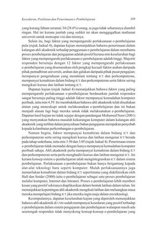 Kesedaran, Penilaian dan Penerimaan e-Pembelajaran                           169

yang kurang faham seramai 34 (28.6%) orang, ia juga tidak seharusnya diambil
ringan. Hal ini kerana jumlah yang sedikit ini akan menggagalkan matlamat
universiti untuk mencapai visi dan misinya.
     Selain itu, bagi faktor yang mempengaruhi perlaksanaan e-pembelajaran
pula (rujuk Jadual 4), dapatan kajian menunjukkan bahawa penerimaan dalam
kalangan ahli akademik terhadap penggunaan e-pembelajaran dalam membantu
proses pembelajaran dan pengajaran adalah positif kerana min keseluruhan bagi
faktor yang mempengaruhi perlaksanaan e-pembelajaran adalah tinggi. Majoriti
responden bersetuju dengan 12 faktor yang mempengaruhi perlaksanaan
e-pembelajaran yang disenaraikan oleh pengkaji kecuali faktor arahan daripada
pihak pentadbiran universiti, arahan dan galakan daripada pihak pusat pengajian;
mempunyai pengetahuan yang mendalam tentang ICT dan perkomputeran,
mempunyai kemahiran dalam bidang ICT dan perkomputeran serta faktor sering
mengikuti kursus dan latihan tentang ICT.
     Dapatan kajian (rujuk Jadual 4) menunjukkan bahawa faktor yang paling
mempengaruhi perlaksanaan e-pembelajaran berdasarkan jumlah responden
sangat bersetuju paling tinggi adalah faktor mempunyai kemudahan komputer
peribadi, iaitu min 4.59. Ini membuktikan bahawa ahli akademik telah disediakan
alatan yang mencukupi untuk melaksanakan e-pembelajaran dan ini bukan
menjadi alasan lagi bagi mereka untuk tidak melaksanakan e-pembelajaran.
Dapatan hasil kajian ini tidak sejajar dengan pandangan Mohamed Noor (2001)
yang menyatakan bahawa masalah kekurangan komputer dalam kalangan ahli
akademik yang terlibat dalam penyediaan bahan pengajaran merupakan penyebab
kepada kelambatan perkembangan e-pembelajaran.
     Namun begitu, faktor mempunyai kemahiran dalam bidang ICT dan
perkomputeran serta sering mengikuti kursus dan latihan mengenai ICT berada
pada tahap sederhana, iaitu min 3.50 dan 3.05 (rujuk Jadual 4). Penerimaan sistem
e-pembelajaran tidak memadai dengan hanya mempunyai kemudahan komputer
peribadi sahaja. Ahli akademik perlu mempunyai kemahiran dalam bidang ICT
dan perkomputeran serta perlu menghadiri kursus dan latihan mengenai ICT. Ini
kerana konsep sistem e-pembelajaran ialah mengintegrasikan ICT dalam sistem
pembelajaran. Perlaksanaan e-pembelajaran bukan hanya bergantung kepada
alat-alat teknologi baru seperti komputer. Malah perlaksanaannya juga
memerlukan kemahiran dalam bidang ICT sepertimana yang didefinisikan oleh
Hall dan Snider (2000) iaitu e-pembelajaran sebagai satu proses pembelajaran
melalui komputer, Internet dan Intranet. Proses e-pembelajaran lebih memberi
kesan yang positif sekiranya diaplikasikan dalam bentuk latihan dalam talian. Ini
menunjukkan kepentingan ahli akademik mengikuti latihan dan meluangkan masa
mereka mempelajari bidang ICT jika mereka ingin maju dalam era teknologi.
     Kesimpulannya, dapatan keseluruhan kajian yang diperoleh menunjukkan
bahawa ahli akademik di USM sudah mempunyai kesedaran yang positif terhadap
e-pembelajaran dalam sistem pengajaran dan pembelajaran walaupun masih ada
sesetengah responden tidak menyokong konsep-konsep e-pembelajaran yang
 