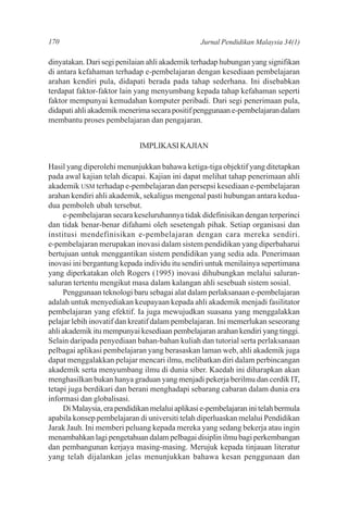 170                                              Jurnal Pendidikan Malaysia 34(1)

dinyatakan. Dari segi penilaian ahli akademik terhadap hubungan yang signifikan
di antara kefahaman terhadap e-pembelajaran dengan kesediaan pembelajaran
arahan kendiri pula, didapati berada pada tahap sederhana. Ini disebabkan
terdapat faktor-faktor lain yang menyumbang kepada tahap kefahaman seperti
faktor mempunyai kemudahan komputer peribadi. Dari segi penerimaan pula,
didapati ahli akademik menerima secara positif penggunaan e-pembelajaran dalam
membantu proses pembelajaran dan pengajaran.


                             IMPLIKASI KAJIAN

Hasil yang diperolehi menunjukkan bahawa ketiga-tiga objektif yang ditetapkan
pada awal kajian telah dicapai. Kajian ini dapat melihat tahap penerimaan ahli
akademik USM terhadap e-pembelajaran dan persepsi kesediaan e-pembelajaran
arahan kendiri ahli akademik, sekaligus mengenal pasti hubungan antara kedua-
dua pemboleh ubah tersebut.
     e-pembelajaran secara keseluruhannya tidak didefinisikan dengan terperinci
dan tidak benar-benar difahami oleh sesetengah pihak. Setiap organisasi dan
institusi mendefinisikan e-pembelajaran dengan cara mereka sendiri.
e-pembelajaran merupakan inovasi dalam sistem pendidikan yang diperbaharui
bertujuan untuk menggantikan sistem pendidikan yang sedia ada. Penerimaan
inovasi ini bergantung kepada individu itu sendiri untuk menilainya sepertimana
yang diperkatakan oleh Rogers (1995) inovasi dihubungkan melalui saluran-
saluran tertentu mengikut masa dalam kalangan ahli sesebuah sistem sosial.
     Penggunaan teknologi baru sebagai alat dalam perlaksanaan e-pembelajaran
adalah untuk menyediakan keupayaan kepada ahli akademik menjadi fasilitator
pembelajaran yang efektif. Ia juga mewujudkan suasana yang menggalakkan
pelajar lebih inovatif dan kreatif dalam pembelajaran. Ini memerlukan seseorang
ahli akademik itu mempunyai kesediaan pembelajaran arahan kendiri yang tinggi.
Selain daripada penyediaan bahan-bahan kuliah dan tutorial serta perlaksanaan
pelbagai aplikasi pembelajaran yang berasaskan laman web, ahli akademik juga
dapat menggalakkan pelajar mencari ilmu, melibatkan diri dalam perbincangan
akademik serta menyumbang ilmu di dunia siber. Kaedah ini diharapkan akan
menghasilkan bukan hanya graduan yang menjadi pekerja berilmu dan cerdik IT,
tetapi juga berdikari dan berani menghadapi sebarang cabaran dalam dunia era
informasi dan globalisasi.
     Di Malaysia, era pendidikan melalui aplikasi e-pembelajaran ini telah bermula
apabila konsep pembelajaran di universiti telah diperluaskan melalui Pendidikan
Jarak Jauh. Ini memberi peluang kepada mereka yang sedang bekerja atau ingin
menambahkan lagi pengetahuan dalam pelbagai disiplin ilmu bagi perkembangan
dan pembangunan kerjaya masing-masing. Merujuk kepada tinjauan literatur
yang telah dijalankan jelas menunjukkan bahawa kesan penggunaan dan
 