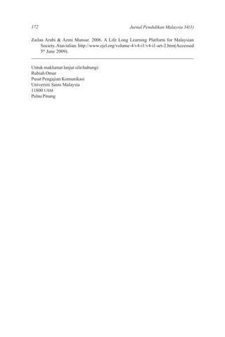 172                                                 Jurnal Pendidikan Malaysia 34(1)

Zailan Arabi & Azmi Mansur. 2006. A Life Long Learning Platform for Malaysian
     Society. Atas talian. http://www.ejel.org/volume-4/v4-i1/v4-i1-art-2.htm(Accessed
     5th June 2009).


Untuk maklumat lanjut sila hubungi:
Rubiah Omar
Pusat Pengajian Komunikasi
Universiti Sains Malaysia
11800 USM
Pulau Pinang
 