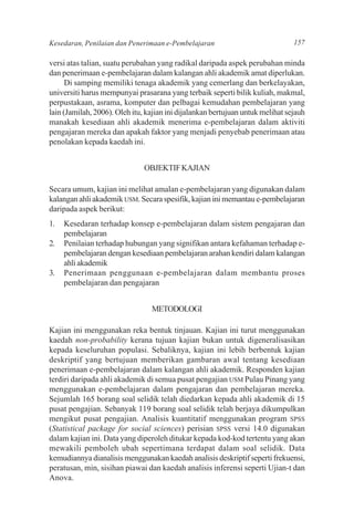 Kesedaran, Penilaian dan Penerimaan e-Pembelajaran                              157

versi atas talian, suatu perubahan yang radikal daripada aspek perubahan minda
dan penerimaan e-pembelajaran dalam kalangan ahli akademik amat diperlukan.
      Di samping memiliki tenaga akademik yang cemerlang dan berkelayakan,
universiti harus mempunyai prasarana yang terbaik seperti bilik kuliah, makmal,
perpustakaan, asrama, komputer dan pelbagai kemudahan pembelajaran yang
lain (Jamilah, 2006). Oleh itu, kajian ini dijalankan bertujuan untuk melihat sejauh
manakah kesediaan ahli akademik menerima e-pembelajaran dalam aktiviti
pengajaran mereka dan apakah faktor yang menjadi penyebab penerimaan atau
penolakan kepada kaedah ini.


                               OBJEKTIF KAJIAN

Secara umum, kajian ini melihat amalan e-pembelajaran yang digunakan dalam
kalangan ahli akademik USM. Secara spesifik, kajian ini memantau e-pembelajaran
daripada aspek berikut:
1.   Kesedaran terhadap konsep e-pembelajaran dalam sistem pengajaran dan
     pembelajaran
2.   Penilaian terhadap hubungan yang signifikan antara kefahaman terhadap e-
     pembelajaran dengan kesediaan pembelajaran arahan kendiri dalam kalangan
     ahli akademik
3.   Penerimaan penggunaan e-pembelajaran dalam membantu proses
     pembelajaran dan pengajaran


                                 METODOLOGI

Kajian ini menggunakan reka bentuk tinjauan. Kajian ini turut menggunakan
kaedah non-probability kerana tujuan kajian bukan untuk digeneralisasikan
kepada keseluruhan populasi. Sebaliknya, kajian ini lebih berbentuk kajian
deskriptif yang bertujuan memberikan gambaran awal tentang kesediaan
penerimaan e-pembelajaran dalam kalangan ahli akademik. Responden kajian
terdiri daripada ahli akademik di semua pusat pengajian USM Pulau Pinang yang
menggunakan e-pembelajaran dalam pengajaran dan pembelajaran mereka.
Sejumlah 165 borang soal selidik telah diedarkan kepada ahli akademik di 15
pusat pengajian. Sebanyak 119 borang soal selidik telah berjaya dikumpulkan
mengikut pusat pengajian. Analisis kuantitatif menggunakan program SPSS
(Statistical package for social sciences) perisian SPSS versi 14.0 digunakan
dalam kajian ini. Data yang diperoleh ditukar kepada kod-kod tertentu yang akan
mewakili pemboleh ubah sepertimana terdapat dalam soal selidik. Data
kemudiannya dianalisis menggunakan kaedah analisis deskriptif seperti frekuensi,
peratusan, min, sisihan piawai dan kaedah analisis inferensi seperti Ujian-t dan
Anova.
 