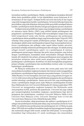 Kesedaran, Penilaian dan Penerimaan e-Pembelajaran                         159

komunikasi melalui e-pembelajaran. Malah, e-pembelajaran merupakan alternatif
dalam dunia pendidikan global. Ia kini dipraktikkan secara berterusan di IPT
terutamanya di luar negara. Terdapat beribu universiti dan kolej di luar negara
yang telah menggunakan kaedah e-pembelajaran. Ini kerana beberapa kajian dan
penyelidikan yang telah dilakukan oleh penyelidik-penyelidik mendapati bahawa
kaedah e-pembelajaran boleh dikaitkan dengan peningkatan prestasi akademik.
     Terdapat ramai penyelidik luar negara yang mengkaji tentang e-pembelajaran
ini antaranya kajian Shirley (2001) yang melihat kepada pembangunan dan
pengalaman e-pembelajaran. Pengkaji telah mencadangkan rangka kerja yang
lebih komprehensif untuk reka bentuk, pembangunan dan pelaksanaan
e-pembelajaran dalam pendidikan tinggi yang berasaskan kajian Trigwell (1995)
terhadap tahap pengaruh kepada pembelajaran pelajar. Rangka kerja yang
dicadangkan adalah untuk membangunkan kapasiti bagi menyampaikan kursus-
kursus e-pembelajaran dari pelbagai sudut seperti dalam konteks universiti,
peruntukan terhadap mekanisma pembangunan dan sokongan. Ini adalah penting
sebagai inisiatif e-pembelajaran seperti visi e-pembelajaran di institusi,
pembangunan perancangan teknologi dan polisi pusat pengajian yang berkait
dengan e-pembelajaran, kemudahan untuk menyediakan sokongan teknologi
kepada ahli akademik dan pelajar, peluang pembangunan pusat pengajian dan
peruntukan pelepasan masa untuk pusat pengajian yang terlibat dalam
pembangunan e-pembelajaran. Kombinasi ini akan meningkatkan pengalaman
pelajar terhadap e-pembelajaran dan membolehkan institusi sedar visi tentang
kepentingan e-pembelajaran.
     Di Malaysia kebanyakan IPTA awam dan swasta pada masa kini telah
menyediakan kemudahan rangkaian komputer dan Internet untuk menggalakkan
persekitaran e-pembelajaran bagi kegunaan masyarakat kampus. Universiti Tun
Abdul Razak (UNITAR) merupakan universiti maya yang pertama di negara ini.
UNITAR telah menawarkan pelbagai perkhidmatan pengajaran dan pembelajaran
melalui teknologi e-pembelajaran. Antara universiti lain yang membangunkan
sistem e-pembelajaran dengan pesat sejak Malaysia membangunkan Koridor
Raya Multimedia (MSC) ini Universiti Multimedia di Cyberjaya pada tahun 1999.
Universiti ini menggunakan rangkaian komputer dan Multimedia untuk
menyampaikan kuliah, penilaian dan peperiksaan. Universiti lain juga sedang
giat mempertingkatkan kemudahan rangkaian e-pembelajaran bagi aktiviti
pengajaran dan pembelajaran, contohnya Universiti Malaysia Sabah (UMS),
Universiti Putra Malaysia (UPM), Universiti Teknologi MARA (UiTM) dan
Universiti Sains Malaysia (USM), (Mohd Koharudin 2004).
     Secara keseluruhan, tahap penerimaan dan aplikasi e-pembelajaran di IPT
sebagai alat pembelajaran berada pada tahap yang memuaskan (Zailan & Azmi
2006). Ini adalah kerana perlaksanaan dan pembangunan MSC di Malaysia pada
tahun 1999 telah mewujudkan kemudahan rangkaian bagi penggunaan komputer
dan multimedia dengan lebih murah, mudah dan lebih pantas. Ia mewujudkan
kemudahan bagi kebanyakan IPT untuk membangun dan menyediakan
 