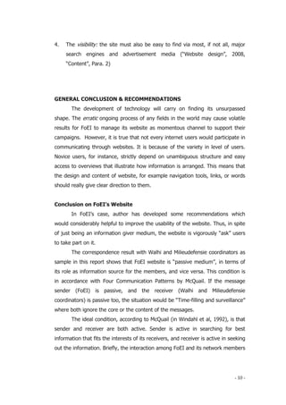 - 10 -
4. The visibility: the site must also be easy to find via most, if not all, major
search engines and advertisement media (“Website design”, 2008,
“Content”, Para. 2)
GENERAL CONCLUSION & RECOMMENDATIONS
The development of technology will carry on finding its unsurpassed
shape. The erratic ongoing process of any fields in the world may cause volatile
results for FoEI to manage its website as momentous channel to support their
campaigns. However, it is true that not every internet users would participate in
communicating through websites. It is because of the variety in level of users.
Novice users, for instance, strictly depend on unambiguous structure and easy
access to overviews that illustrate how information is arranged. This means that
the design and content of website, for example navigation tools, links, or words
should really give clear direction to them.
Conclusion on FoEI’s Website
In FoEI’s case, author has developed some recommendations which
would considerably helpful to improve the usability of the website. Thus, in spite
of just being an information giver medium, the website is vigorously “ask” users
to take part on it.
The correspondence result with Walhi and Milieudefensie coordinators as
sample in this report shows that FoEI website is “passive medium”, in terms of
its role as information source for the members, and vice versa. This condition is
in accordance with Four Communication Patterns by McQuail. If the message
sender (FoEI) is passive, and the receiver (Walhi and Milieudefensie
coordinators) is passive too, the situation would be “Time-filling and surveillance”
where both ignore the core or the content of the messages.
The ideal condition, according to McQuail (in Windahl et al, 1992), is that
sender and receiver are both active. Sender is active in searching for best
information that fits the interests of its receivers, and receiver is active in seeking
out the information. Briefly, the interaction among FoEI and its network members
 
