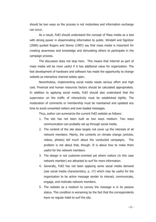 - 11 -
should be two ways so the process is not motionless and information exchange
can occur.
As a result, FoEI should understand the concept of Mass media as a tool
with strong power in disseminating information to public. Windahl and Signitzer
(2000) quoted Rogers and Storey (1987) say that mass media is important for
creating awareness and knowledge and stimulating others to participate in the
campaign process.
The discussion does not stop here. This means that internet as part of
mass media will be more useful if it has additional value for organization. The
fast development of hardware and software has made the opportunity to change
website as interactive channel widely open.
Nevertheless, implementing social media needs serious effort and high
cost. Financial and human resources factors should be calculated appropriately.
In addition to applying social media, FoEI should also understand that the
supervision on the traffic of interactivity must be established tightly. The
moderation of comments or membership must be maintained and updated any
time to avoid unwanted visitors and over-loaded messages.
Thus, author can summarize the current FoEI website as follows:
1. The site has not been built as two ways medium. Two ways
communication can probably set up through social media.
2. The content of the site does largely not cover up the interests of all
network members. Mainly, the contents on climate change (articles,
videos, photos) tell much about the conducted campaigns. The
problem is not about that, though. It is about how to make them
useful for the network members.
3. The design is not customer-oriented yet where visitors (in this case
network member) are attracted to surf for more information.
4. Generally, FoEI has not been applying some social media demand
(see social media characteristics, p. 17) which may be useful for the
organization to be active message sender to interact, communicate,
engage, and motivate network members.
5. The website as a medium to convey the message is in its passive
status. This condition is worsening by the fact that the correspondents
have no regular habit to surf the site.
 