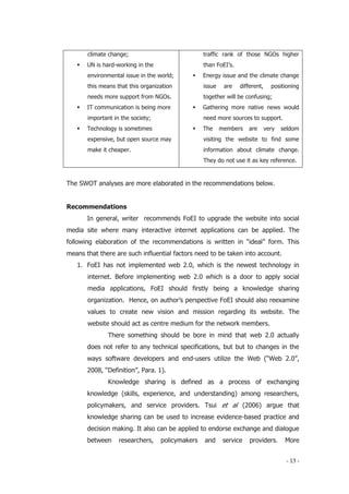 - 13 -
climate change;
 UN is hard-working in the
environmental issue in the world;
this means that this organization
needs more support from NGOs.
 IT communication is being more
important in the society;
 Technology is sometimes
expensive, but open source may
make it cheaper.
traffic rank of those NGOs higher
than FoEI’s.
 Energy issue and the climate change
issue are different, positioning
together will be confusing;
 Gathering more native news would
need more sources to support.
 The members are very seldom
visiting the website to find some
information about climate change.
They do not use it as key reference.
The SWOT analyses are more elaborated in the recommendations below.
Recommendations
In general, writer recommends FoEI to upgrade the website into social
media site where many interactive internet applications can be applied. The
following elaboration of the recommendations is written in “ideal” form. This
means that there are such influential factors need to be taken into account.
1. FoEI has not implemented web 2.0, which is the newest technology in
internet. Before implementing web 2.0 which is a door to apply social
media applications, FoEI should firstly being a knowledge sharing
organization. Hence, on author’s perspective FoEI should also reexamine
values to create new vision and mission regarding its website. The
website should act as centre medium for the network members.
There something should be bore in mind that web 2.0 actually
does not refer to any technical specifications, but but to changes in the
ways software developers and end-users utilize the Web (“Web 2.0”,
2008, “Definition”, Para. 1).
Knowledge sharing is defined as a process of exchanging
knowledge (skills, experience, and understanding) among researchers,
policymakers, and service providers. Tsui et al (2006) argue that
knowledge sharing can be used to increase evidence-based practice and
decision making. It also can be applied to endorse exchange and dialogue
between researchers, policymakers and service providers. More
 