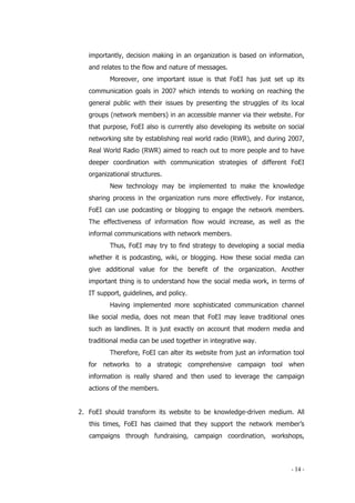 - 14 -
importantly, decision making in an organization is based on information,
and relates to the flow and nature of messages.
Moreover, one important issue is that FoEI has just set up its
communication goals in 2007 which intends to working on reaching the
general public with their issues by presenting the struggles of its local
groups (network members) in an accessible manner via their website. For
that purpose, FoEI also is currently also developing its website on social
networking site by establishing real world radio (RWR), and during 2007,
Real World Radio (RWR) aimed to reach out to more people and to have
deeper coordination with communication strategies of different FoEI
organizational structures.
New technology may be implemented to make the knowledge
sharing process in the organization runs more effectively. For instance,
FoEI can use podcasting or blogging to engage the network members.
The effectiveness of information flow would increase, as well as the
informal communications with network members.
Thus, FoEI may try to find strategy to developing a social media
whether it is podcasting, wiki, or blogging. How these social media can
give additional value for the benefit of the organization. Another
important thing is to understand how the social media work, in terms of
IT support, guidelines, and policy.
Having implemented more sophisticated communication channel
like social media, does not mean that FoEI may leave traditional ones
such as landlines. It is just exactly on account that modern media and
traditional media can be used together in integrative way.
Therefore, FoEI can alter its website from just an information tool
for networks to a strategic comprehensive campaign tool when
information is really shared and then used to leverage the campaign
actions of the members.
2. FoEI should transform its website to be knowledge-driven medium. All
this times, FoEI has claimed that they support the network member’s
campaigns through fundraising, campaign coordination, workshops,
 