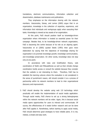 - 15 -
translations, electronic communications, information collection and
dissemination, database maintenance and publications.
They emphasize on the information sharing with the network
members. Vasconcelos, Seixas, and Lemos (2005) argue that in an
organization, knowledge is the collection of expertise, experience, and
information that individuals and workgroups apply when executing their
tasks. Knowledge is viewed as key assets of an organization.
At this point, FoEI should position itself as knowledge-driven
organization where information is treated as essential power for their
campaign. Besides that, to be knowledge-driven network organization,
FoEI is becoming the centre because of its role as an aligning agent.
Vasconcelos et al (2005) quoted Steels (1993) then gave more
elaboration by saying that the objectives of knowledge sharing for
organization is to promote knowledge growth, knowledge communication,
and knowledge preservation. On other words, knowledge does not stop
only at one point.
In accordance with Uses and Gratification theory, web
coordinators of Walhi and Milieudefensie as well as their climate change
coordinators hardly access or consult the website because they consider
that the website is not interesting to them. Therefore, FoEI has to
establish the learning cultures where the evaluation is not considered in
the sense of punishment reason, still should consider it as a process of
partnership within its network members to lead to inter organizational
discovery and improvement.
3. FoEI should develop the website using web 2.0 technology which
practically will enable the implementation of social media application.
Through social media, FoEI chance to set up a strong belongingness
within the network members will be wider. Again, this is because social
media opens opportunities for users to interact and communicate. Of
course, the effectiveness of it needs further research and can be done
after FoEI applies it. Nonetheless, before starting to apply social media,
FoEI should determine good strategies to have reliable plans. It is not,
indeed, a simple and easy work.
 