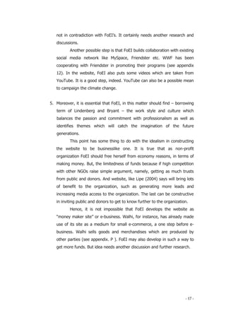 - 17 -
not in contradiction with FoEI’s. It certainly needs another research and
discussions.
Another possible step is that FoEI builds collaboration with existing
social media network like MySpace, Friendster etc. WWF has been
cooperating with Friendster in promoting their programs (see appendix
12). In the website, FoEI also puts some videos which are taken from
YouTube. It is a good step, indeed. YouTube can also be a possible mean
to campaign the climate change.
5. Moreover, it is essential that FoEI, in this matter should find – borrowing
term of Lindenberg and Bryant – the work style and culture which
balances the passion and commitment with professionalism as well as
identifies themes which will catch the imagination of the future
generations.
This point has some thing to do with the idealism in constructing
the website to be businesslike one. It is true that as non-profit
organization FoEI should free herself from economy reasons, in terms of
making money. But, the limitedness of funds because if high competition
with other NGOs raise simple argument, namely, getting as much trusts
from public and donors. And website, like Lipe (2004) says will bring lots
of benefit to the organization, such as generating more leads and
increasing media access to the organization. The last can be constructive
in inviting public and donors to get to know further to the organization.
Hence, it is not impossible that FoEI develops the website as
“money maker site” or e-business. Walhi, for instance, has already made
use of its site as a medium for small e-commerce, a one step before e-
business. Walhi sells goods and merchandises which are produced by
other parties (see appendix. P ). FoEI may also develop in such a way to
get more funds. But idea needs another discussion and further research.
 