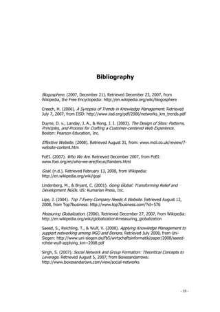 - 18 -
Bibliography
Blogosphere. (2007, December 21). Retrieved December 23, 2007, from
Wikipedia, the Free Encyclopedia: http://en.wikipedia.org/wiki/blogosphere
Creech, H. (2006). A Synopsis of Trends in Knowledge Management. Retrieved
July 7, 2007, from IISD: http://www.iisd.org/pdf/2006/networks_km_trends.pdf
Duyne, D. v., Landay, J. A., & Hong, J. I. (2003). The Design of Sites: Patterns,
Principles, and Process for Crafting a Customer-centered Web Experience.
Boston: Pearson Education, Inc.
Effective Website. (2008). Retrieved August 31, from: www.mcil.co.uk/review/7-
website-content.htm
FoEI. (2007). Who We Are. Retrieved December 2007, from FoEI:
www.foei.org/en/who-we-are/focus/flanders.html
Goal. (n.d.). Retrieved February 13, 2008, from Wikipedia:
http://en.wikipedia.org/wiki/goal
Lindenberg, M., & Bryant, C. (2001). Going Global: Transforming Relief and
Development NGOs. US: Kumarian Press, Inc.
Lipe, J. (2004). Top 7 Every Company Needs A Website. Retrieved August 12,
2008, from Top7business: http://www.top7business.com/?id=576
Measuring Globalization. (2006). Retrieved December 27, 2007, from Wikipedia:
http://en.wikipedia.org/wiki/globalization#measuring_globalization
Saeed, S., Reichling, T., & Wulf, V. (2008). Applying Knowledge Management to
support networking among NGO and Donors. Retrieved July 2008, from Uni-
Siegen: http://www.uni-siegen.de/fb5/wirtschaftsinformatik/paper/2008/saeed-
rohde-wulf-applying_km--2008.pdf
Singh, S. (2007). Social Network and Group Formation: Theoritical Concepts to
Leverage. Retrieved August 5, 2007, from Boxesandarrows:
http://www.boxesandarows.com/view/social-networks
 