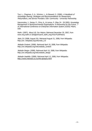 - 19 -
Tsui, L., Chapman, S. A., Schnirer, L., & Steward, S. (2006). A Handbook of
Knowledge Sharing: Strategies and Recommendations for Researchers,
Policymakers, and Service Providers. USA: Community - University Partnership.
Vasconcelos, J., Seixas, P., Chris, K., & Lemos, P. (May 24 - 28 2005). Knowledge
Management in NonGovernmental Organizations: A Partnership for the Future. 7
th International Conference on Enterprise Information System (ICEIS). Miami,
USA.
Walhi. (2007). About US, Our History. Retrieved December 30, 2007, from
www.eng.walhi.or.id/ttgkami/prof_walhi_eng/#Our%20History
Web 2.0. (2008, August 26). Retrieved August 31, 2008, from Wikipedia:
http://en. wikipedia.org/wiki/web_2.0
Website Content. (2008). Retrieved April 10, 2008, from Wikipedia:
http://en.wikipedia.org/wiki/website_content
Website Design. (2008). Retrieved April 10, 2008, from Wikipedia:
http://en.wikipedia.org/wiki/website_design
Website Usability. (2008). Retrieved April 12, 2008, from Wikipedia:
http://www.intersect.co.nz/info-glossary.html
 