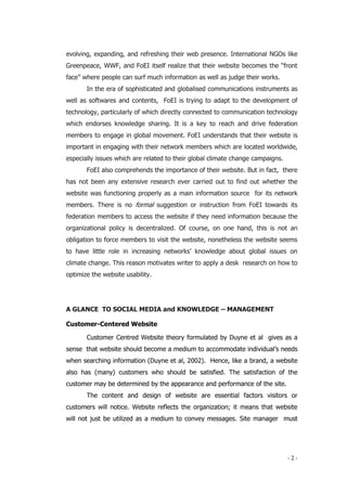 - 2 -
evolving, expanding, and refreshing their web presence. International NGOs like
Greenpeace, WWF, and FoEI itself realize that their website becomes the “front
face” where people can surf much information as well as judge their works.
In the era of sophisticated and globalised communications instruments as
well as softwares and contents, FoEI is trying to adapt to the development of
technology, particularly of which directly connected to communication technology
which endorses knowledge sharing. It is a key to reach and drive federation
members to engage in global movement. FoEI understands that their website is
important in engaging with their network members which are located worldwide,
especially issues which are related to their global climate change campaigns.
FoEI also comprehends the importance of their website. But in fact, there
has not been any extensive research ever carried out to find out whether the
website was functioning properly as a main information source for its network
members. There is no formal suggestion or instruction from FoEI towards its
federation members to access the website if they need information because the
organizational policy is decentralized. Of course, on one hand, this is not an
obligation to force members to visit the website, nonetheless the website seems
to have little role in increasing networks’ knowledge about global issues on
climate change. This reason motivates writer to apply a desk research on how to
optimize the website usability.
A GLANCE TO SOCIAL MEDIA and KNOWLEDGE – MANAGEMENT
Customer-Centered Website
Customer Centred Website theory formulated by Duyne et al gives as a
sense that website should become a medium to accommodate individual’s needs
when searching information (Duyne et al, 2002). Hence, like a brand, a website
also has (many) customers who should be satisfied. The satisfaction of the
customer may be determined by the appearance and performance of the site.
The content and design of website are essential factors visitors or
customers will notice. Website reflects the organization; it means that website
will not just be utilized as a medium to convey messages. Site manager must
 