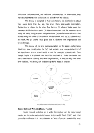 - 3 -
think what customers think, and feel what customers feel. In other words, they
have to understand what users want and expect from the website.
This theory is compiled of five basic factors. (i) Satisfaction is about
how users think that the site has given them appropriate information.
Satisfaction is related to the other four factors. (ii) Content talks about the
messages and information given. (iii) Ease of use means how the users can go to
every link easily using provided navigation tools. (iv) Performance tells about the
access ability and speed of the browser and bandwidth. And last but certainly not
the least, the (v) brand value gives idea in relations with organization and
product image.
This theory will not give basic assumption for this paper. Author takes
this theory as a consideration for FoEI that website, as a representative tool of
an organization in the virtual world, should be managed professionally. Even
though Duyne et al propose this theory for the sake of profit companies, the
basic idea may be used by any other organizations, as long as they have their
own websites. This theory can be seen in pictorial mode as follows:
Social Network Website (Social Media)
Social network websites, or in wider terminology can be called social
media, are becoming extensively known in the world. Singh (2007) said that
generally social network is comprehended as “a set of people connected by a set
CONTENT
EASE
OF
USE
PERFORMANCE
BRAND
VALUE
SATISFACTION
CUSTOMER-
CENTERED
WEBSITE
The Customer-Centered Website Framework by Duyne et al (2003)
 