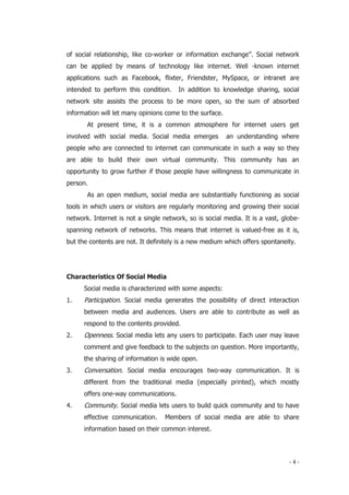 - 4 -
of social relationship, like co-worker or information exchange”. Social network
can be applied by means of technology like internet. Well -known internet
applications such as Facebook, flixter, Friendster, MySpace, or intranet are
intended to perform this condition. In addition to knowledge sharing, social
network site assists the process to be more open, so the sum of absorbed
information will let many opinions come to the surface.
At present time, it is a common atmosphere for internet users get
involved with social media. Social media emerges an understanding where
people who are connected to internet can communicate in such a way so they
are able to build their own virtual community. This community has an
opportunity to grow further if those people have willingness to communicate in
person.
As an open medium, social media are substantially functioning as social
tools in which users or visitors are regularly monitoring and growing their social
network. Internet is not a single network, so is social media. It is a vast, globe-
spanning network of networks. This means that internet is valued-free as it is,
but the contents are not. It definitely is a new medium which offers spontaneity.
Characteristics Of Social Media
Social media is characterized with some aspects:
1. Participation. Social media generates the possibility of direct interaction
between media and audiences. Users are able to contribute as well as
respond to the contents provided.
2. Openness. Social media lets any users to participate. Each user may leave
comment and give feedback to the subjects on question. More importantly,
the sharing of information is wide open.
3. Conversation. Social media encourages two-way communication. It is
different from the traditional media (especially printed), which mostly
offers one-way communications.
4. Community. Social media lets users to build quick community and to have
effective communication. Members of social media are able to share
information based on their common interest.
 