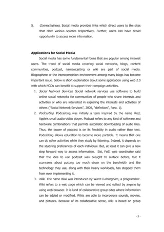 - 5 -
5. Connectedness. Social media provides links which direct users to the sites
that offer various sources respectively. Further, users can have broad
opportunity to access more information.
Applications for Social Media
Social media has some fundamental forms that are popular among internet
users. The trend of social media covering social networks, blogs, content
communities, podcast, narrowcasting or wiki are part of social media.
Blogosphere or the interconnection environment among many blogs has become
important issue. Below is short explanation about some application using web 2.0
with which NGOs can benefit to support their campaign activities.
1. Social Network Services. Social network services use software to build
online social networks for communities of people who share interests and
activities or who are interested in exploring the interests and activities of
others (“Social Network Services”, 2008, “definition”, Para. 1).
2. Podcasting. Podcasting was initially a term inspired by the name iPod,
Apple’s small audio-video player. Podcast refers to any kind of software and
hardware combinations that permits automatic downloading of audio files.
Thus, the power of podcast is on its flexibility in audio rather than text.
Podcasting allows education to become more portable. It means that one
can do other activities while they study by listening. Indeed, it depends on
the studying preferences of each individual. But, at least it can give a new
step forward way to access information. Sisi, FoEI web coordinator said
that the idea to use podcast was brought to surface before, but it
cconcerns about putting too much strain on the bandwidth and the
technology they use, along with their heavy workloads, has stopped them
from ever implementing it.
3. Wiki. The name Wiki was introduced by Ward Cunningham, a programmer.
Wiki refers to a web page which can be viewed and edited by anyone by
using web browser. It is kind of collaborative group-sites where information
can be added or modified. Wikis are able to incorporate sounds, movies,
and pictures. Because of its collaborative sense, wiki is based on group
 