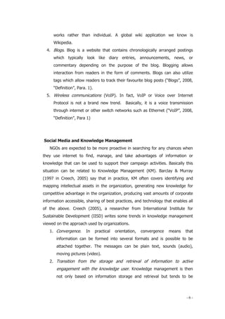 - 6 -
works rather than individual. A global wiki application we know is
Wikipedia.
4. Blogs. Blog is a website that contains chronologically arranged postings
which typically look like diary entries, announcements, news, or
commentary depending on the purpose of the blog. Blogging allows
interaction from readers in the form of comments. Blogs can also utilize
tags which allow readers to track their favourite blog posts (“Blogs”, 2008,
“Definition”, Para. 1).
5. Wireless communications (VoIP). In fact, VoIP or Voice over Internet
Protocol is not a brand new trend. Basically, it is a voice transmission
through internet or other switch networks such as Ethernet (“VoIP”, 2008,
“Definition”, Para 1)
Social Media and Knowledge Management
NGOs are expected to be more proactive in searching for any chances when
they use internet to find, manage, and take advantages of information or
knowledge that can be used to support their campaign activities. Basically this
situation can be related to Knowledge Management (KM). Barclay & Murray
(1997 in Creech, 2005) say that in practice, KM often covers identifying and
mapping intellectual assets in the organization, generating new knowledge for
competitive advantage in the organization, producing vast amounts of corporate
information accessible, sharing of best practices, and technology that enables all
of the above. Creech (2005), a researcher from International Institute for
Sustainable Development (IISD) writes some trends in knowledge management
viewed on the approach used by organizations.
1. Convergence. In practical orientation, convergence means that
information can be formed into several formats and is possible to be
attached together. The messages can be plain text, sounds (audio),
moving pictures (video).
2. Transition from the storage and retrieval of information to active
engagement with the knowledge user. Knowledge management is then
not only based on information storage and retrieval but tends to be
 