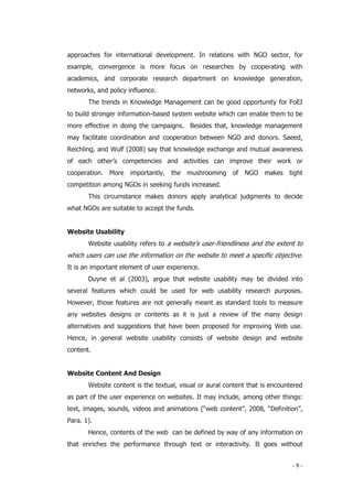 - 8 -
approaches for international development. In relations with NGO sector, for
example, convergence is more focus on researches by cooperating with
academics, and corporate research department on knowledge generation,
networks, and policy influence.
The trends in Knowledge Management can be good opportunity for FoEI
to build stronger information-based system website which can enable them to be
more effective in doing the campaigns. Besides that, knowledge management
may facilitate coordination and cooperation between NGO and donors. Saeed,
Reichling, and Wulf (2008) say that knowledge exchange and mutual awareness
of each other’s competencies and activities can improve their work or
cooperation. More importantly, the mushrooming of NGO makes tight
competition among NGOs in seeking funds increased.
This circumstance makes donors apply analytical judgments to decide
what NGOs are suitable to accept the funds.
Website Usability
Website usability refers to a website’s user-friendliness and the extent to
which users can use the information on the website to meet a specific objective.
It is an important element of user experience.
Duyne et al (2003), argue that website usability may be divided into
several features which could be used for web usability research purposes.
However, those features are not generally meant as standard tools to measure
any websites designs or contents as it is just a review of the many design
alternatives and suggestions that have been proposed for improving Web use.
Hence, in general website usability consists of website design and website
content.
Website Content And Design
Website content is the textual, visual or aural content that is encountered
as part of the user experience on websites. It may include, among other things:
text, images, sounds, videos and animations (“web content”, 2008, “Definition”,
Para. 1).
Hence, contents of the web can be defined by way of any information on
that enriches the performance through text or interactivity. It goes without
 
