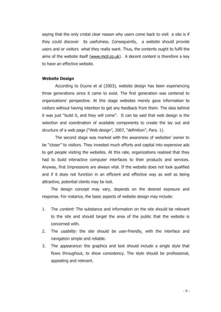 - 9 -
saying that the only cristal clear reason why users come back to visit a site is if
they could discover its usefulness. Consequently, a website should provide
users and or visitors what they really want. Thus, the contents ought to fulfil the
aims of the website itself (www.mcil.co.uk). A decent content is therefore a key
to have an effective website.
Website Design
According to Duyne et al (2003), website design has been experiencing
three generations since it came to exist. The first generation was centered to
organizations’ perspective. At this stage websites merely gave information to
visitors without having intention to get any feedback from them. The idea behind
it was just “build it, and they will come”. It can be said that web design is the
selection and coordination of available components to create the lay out and
structure of a web page (“Web design”, 2007, “definition”, Para. 1).
The second stage was marked with the awareness of websites’ owner to
be “closer” to visitors. They invested much efforts and capital into expensive ads
to get people visiting the websites. At this rate, organizations realized that they
had to build interactive computer interfaces to their products and services.
Anyway, first Impressions are always vital. If the website does not look qualified
and if it does not function in an efficient and effective way as well as being
attractive, potential clients may be lost.
The design concept may vary, depends on the desired exposure and
response. For instance, the basic aspects of website design may include:
1. The content: The substance and information on the site should be relevant
to the site and should target the area of the public that the website is
concerned with.
2. The usability: the site should be user-friendly, with the interface and
navigation simple and reliable.
3. The appearance: the graphics and text should include a single style that
flows throughout, to show consistency. The style should be professional,
appealing and relevant.
 