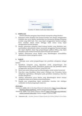 Gambar 17. Delete Cards atau Subscribers


5. SIMPULAN
     Setelah dilakukan pengujian dapat ditarik kesimpulan sebagai berikut:
1. Penerapan sistem otentikasi dan otorisasi koneksi user dengan menggunakan
   Chillispot dan server Radius memberikan level keamanan jaringan komputer
   wireless yang lebih baik. User yang dapat menggunakan layanan jaringan
   harus terdaftar dalam sistem sehingga tidak semua orang dapat
   menggunakan layanan jaringan.
2. Dengan mekanisme pelaporan detail tentang koneksi yang dilakukan user,
   memudahkan administrator dalam memonitor penggunaan layanan jaringan
   dan dapat dijadikan dasar bagi pengembangan aplikasi billing yang dapat
   diterapkan pada institusi komersial seperti Penyedia Jasa Internet.
3. Aplikasi administrasi server Radius yang dikembangkan memudahkan
   administrator dalam mengelola sistem.


6.  SARAN
       Beberapa saran untuk pengembangan dan penelitian selanjutnya sebagai
berikut:
1. Spesifikasi komputer yang digunakan untuk pengembangan dan
     implementasi terlalu rendah, diharapkan nantinya jika ada penelitian sejenis
     menggunakan spesifikasi komputer yang lebih baik.
2. Belum ada sistem billing yang bisa dikembangkan untuk institusi komersial.
3. Fitur-fitur yang disediakan dalam paket Chillispot dan Freeradius belum
     diekplorasi sepenuhnya, diharapkan pada penelitian selanjutnya, fitur-fitur
     tersebut diekplorasi.
4. Aplikasi administrasi server Radius yang dikembangkan belum mampu
     mengelola sistem server Radius secara keseluruhan.
5. Kepada para pengembang dapat memberikan masukan dan sekaligus
     melakukan developing langsung ke sistem ini.

PUSTAKA
Anonim-A. (2006). 802.1x Port Based Network Authentication, http://www.tldp.org/
     HOWTO/8021X-HOWTO/, diakses tanggal 14 Januari 2006.
Anonim-B. (2006). GNU Radius Reference Manual, http://www.gnu.org/software/
     radius/manual/index.html, diakses tanggal 14 Januari 2006.

78   Febyatmoko, dkk. – Otentikasi, Otorisasi & Pelaporan Koneksi User Wireless Chillispot & Server Radius
 