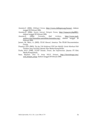Anonim-C. (2006). Chillispot Forum, http://www.chillispot.org/forum/, diakses
      tanggal 20 Februari 2006.
Anonim-D. (2006). Swarm Internet Hotspots Forum, http://topup.ie/phpBB2/,
      diakses tanggal 20 Februari 2006.
Anonim-E.       (2006).     Freeradius      Mail     Archives,  http://www.mail-
      archive.com/freeradius-users@lists.freeradius.org/, diakses tanggal 20
      Februari 2006.
Jansen, M., Merz, A. (2005). PEAR Manual, America: The PEAR Documentation
      Group.
Prasetyo, D.D. (2003). Tip dan Trik Kolaborasi PHP dan MySQL Untuk Membuat Web
      Database yang Interaktif, Jakarta: Elex Media Komputindo.
Purbo, W.O. (1998). TCP/IP Standar, Desain, dan Implementasi. Jakarta: PT Elek
      Media Komputindo.
Sean, Bracken. How To Setup WI-FI Hotspot, http://howtoforge.com/
      wifi_hotspot_setup, diakses tanggal 20 Februari 2006.




Media Informatika, Vol. 4, No. 1, Juni 2006, 67-79                            79
 