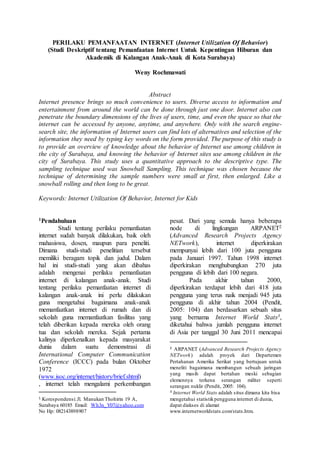 PERILAKU PEMANFAATAN INTERNET (Internet Utilization Of Behavior)
(Studi Deskriptif tentang Pemanfaatan Internet Untuk Kepentingan Hiburan dan
Akademik di Kalangan Anak-Anak di Kota Surabaya)
Weny Rochmawati
Abstract
Internet presence brings so much convenience to users. Diverse access to information and
entertainment from around the world can be done through just one door. Internet also can
penetrate the boundary dimensions of the lives of users, time, and even the space so that the
internet can be accessed by anyone, anytime, and anywhere. Only with the search engine-
search site, the information of Internet users can find lots of alternatives and selection of the
information they need by typing key words on the form provided. The purpose of this study is
to provide an overview of knowledge about the behavior of Internet use among children in
the city of Surabaya, and knowing the behavior of Internet sites use among children in the
city of Surabaya. This study uses a quantitative approach to the descriptive type. The
sampling technique used was Snowball Sampling. This technique was chosen because the
technique of determining the sample numbers were small at first, then enlarged. Like a
snowball rolling and then long to be great.
Keywords: Internet Utilization Of Behavior, Internet for Kids
1Pendahuluan
Studi tentang perilaku pemanfaatan
internet sudah banyak dilakukan, baik oleh
mahasiswa, dosen, maupun para peneliti.
Dimana studi-studi penelitian tersebut
memiliki beragam topik dan judul. Dalam
hal ini studi-studi yang akan dibahas
adalah mengenai perilaku pemanfaatan
internet di kalangan anak-anak. Studi
tentang perilaku pemanfaatan internet di
kalangan anak-anak ini perlu dilakukan
guna mengetahui bagaimana anak-anak
memanfaatkan internet di rumah dan di
sekolah guna memanfaatkan fasilitas yang
telah diberikan kepada mereka oleh orang
tua dan sekolah mereka. Sejak pertama
kalinya diperkenalkan kepada masyarakat
dunia dalam suatu demonstrasi di
International Computer Communication
Conference (ICCC) pada bulan Oktober
1972
(www.isoc.org/internet/history/brief.shtml)
, internet telah mengalami perkembangan
1 Korespondensi:Jl. Manukan Thohirin 19 A,
Surabaya 60185 Email: Wh3n_Y07@yahoo.com
No Hp: 082143898907
pesat. Dari yang semula hanya beberapa
node di lingkungan ARPANET2
(Advanced Research Projects Agency
NETwork), internet diperkirakan
mempunyai lebih dari 100 juta pengguna
pada Januari 1997. Tahun 1998 internet
diperkirakan menghubungkan 270 juta
pengguna di lebih dari 100 negara.
Pada akhir tahun 2000,
diperkirakan terdapat lebih dari 418 juta
pengguna yang terus naik menjadi 945 juta
pengguna di akhir tahun 2004 (Pendit,
2005: 104) dan berdasarkan sebuah situs
yang bernama Internet World Stats3,
diketahui bahwa jumlah pengguna internet
di Asia per tanggal 30 Juni 2011 mencapai
2 ARPANET (Advanced Research Projects Agency
NETwork) adalah proyek dari Departemen
Pertahanan Amerika Serikat yang bertujuan untuk
meneliti bagaimana membangun sebuah jaringan
yang masih dapat bertahan meski sebagian
elemennya terkena serangan militer seperti
serangan nuklir (Pendit, 2005: 104).
3 Internet World Stats adalah situs dimana kita bisa
mengetahui statistikpengguna internet di dunia,
dapat diakses di alamat
www.internetworldstats.com/stats.htm.
 