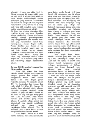 sebanyak 14 orang atau sekitar 36,8 %.
Dimana sebanyak 40 (empat puluh) orang
tua dari murid di sekolah yang berada di
Barat Kanada menandatangani formulir
persetujuan yang kemudian dikembalikan
ke sekolah dan terdapat 38 anak yang telah
menyelesaikan skala penilaian dan 2 orang
anak yang tidak mengikuti skala penilaian
saat itu sedang tidak masuk sekolah.
Di dalam bab ini dapat ditemukan dalam
penelitian sejenis yang dapat digunakan
sebagai pembanding. Karena keterbatasan
teknologi sehingga penelitian-penelitian
yang menggambarkan jenis kelamin anak-
anak yang memanfaatkan internet tidak
memungkinkan diakses dengan mudah.
Namun demikian jika diamati di era
kecanggihan teknologi seperti saat ini,
baik jenis kelamin laki-laki ataupun
perempuan terutama anak-anak pasti sudah
familiar dengan internet. Apalagi jika
dilihat yang sebenarnya mereka adalah
bagian dari Net Generation yang tumbuh
dan berkembang dengan memanfaatkan
internet.
Pertama Kali Responden Mengenal dan
Menggunakan Internet
Pada bab temuan data dapat
diketahui bahwa sebagian besar responden
mengaku pertama kali mengenal dan
menggunakan internet ketika mereka
berusia 8-10 tahun dengan jumlah
responden sebanyak 38 orang atau sekitar
48,1 %. Berdasarkan hasil temuan data
pada tabel 3.4 (Bab III, halaman 5)
tersebut dapat diketahui bahwa sebagian
responden mengaku mengenal internet
pertama kali pada saat mereka berusia 8-
10 tahun. Hal yang sama juga diungkapkan
oleh (Anne dan Glenn, 2011) bahwa
menurut hasil penelitian yang mereka
lakukan di Australia sebagai contoh tren
internasional yang meneliti pemahaman
anak-anak dari bahaya internet
menjelaskan bahwa sebanyak 52,6 %
anak-anak yang mengenal internet pertama
kali pada saat mereka berusia 8 tahun.
Saat mereka berusia 8-10 tahun
mereka memasuki masa anak sekolah yaitu
masa ketika mereka berusia 6-12 tahun
banyak ahli menganggap masa ini sebagai
masa tenang atau masa latent, dimana apa
yang telah terjadi dan dipupuk pada masa-
masa sebelumnya akan berlangsung terus
menerus untuk masa selanjutnya. Tahap
usia ini disebut juga sebagai usia
kelompok (gang-age), dimana anak mulai
mengalihkan perhatian dan hubungan
intim keluarga ke kerjasama antar teman
dan sikap-sikap terhadap kerja atau
belajar. Dengan memasuki SD salah satu
hal penting yang perlu dimiliki anak
adalah kematangan sekolah, tidak saja
meliputi kecerdasan dan ketrampilan
motorik, bahasa, tetapi juga hal lain seperti
dapat menerima otoritas tokoh lain di luar
orang tuanya, kesadaran akan tugas, patuh
pada peraturan dan dapat mengendalikan
emosi-emosinya.
Dalam banyak kasus, internet
memiliki informasi yang lebih baru dan
up-to-date dibandingkan dengan buku.
Anak-anak dan remaja di seluruh dunia
semakin banyak menggunakan internet,
walaupun penggunaannya di berbagai
negara dan dengan kelompok sosio
ekonomi yang cukup bervariasi,
penggunaan internet di kalangan anak-
anak di AS mencapai usia antara 10 hingga
13 tahun dari tahun 1998 sampai dengan
tahun 2001 meningkat dari 39 persen
menjadi 65 persen (Santrock, 2007).
Sebagai generasi yang akrab dengan
teknologi internet hal ini dikarenakan
anak-anak yang telah menginjak usia 8-10
tahun adalah anak-anak yang akan
menginjak masa remaja, sehingga anak-
anak pada kelompok usia tersebut lebih
suka menghabiskan waktu luang mereka
untuk bermain di dunia maya, saling
mengirim email, menelusur informasi
tentang tokoh idola yang digemari melalui
google atau yahoo, atau bermain gadget.
Dalam kesempatan lain, antusiasme kaum
remaja untuk memanfaatkan teknologi
informasi ternyata juga merambah dalam
bentuk aktivitas membaca mereka. Dengan
kultur yang khas, kelompok remaja net
generation di era revolusi teknologi seperti
 