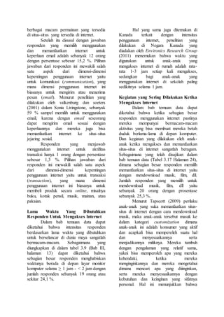 berbagai macam permainan yang tersedia
di situs-situs yang tersedia di internet.
Setelah itu disusul dengan jawaban
responden yang memilih menggunakan
dan memanfaatkan internet untuk
keperluan email adalah sebanyak 12 orang
dengan persentase sebesar 15,2 %. Pilihan
jawaban dari responden ini mewakili salah
satu aspek dari dimensi-dimensi
kepentingan penggunaan internet yaitu
untuk komunikasi (communication), yang
mana dimensi penggunaan internet ini
biasanya untuk mengirim atau menerima
pesan (email). Menurut penelitian yang
dilakukan oleh valkenburg dan soeters
(2001) dalam Sonia Livingstone, sebanyak
59 % sampel memilih untuk menggunakan
email, karena dengan email seseorang
dapat mengirim email sesuai dengan
keperluannya dan mereka juga bisa
memanfaatkan internet ke situs-situs
jejaring sosial.
Responden yang menjawab
menggunakan internet untuk aktifitas
transaksi hanya 1 orang dengan persentase
sebesar 1,3 %. Pilihan jawaban dari
responden ini mewakili salah satu aspek
dari dimensi-dimensi kepentingan
penggunaan internet yaitu untuk transaksi
(transaction), yang mana dimensi
penggunaan internet ini biasanya untuk
membeli produk secara online, misalnya
buku, kotak pensil, musik, mainan, atau
pakaian.
Lama Waktu Yang Dibutuhkan
Responden Untuk Mengakses Internet
Dalam bab temuan data dapat
diketahui bahwa intensitas responden
berdasarkan lama waktu yang dibutuhkan
untuk berselancar di dunia maya sangatlah
bermacam-macam. Sebagaimana yang
diungkapkan di dalam tabel 3.9 (Bab III,
halaman 13) dapat diketahui bahwa
sebagian besar responden menghabiskan
waktunya berada di depan layar monitor
komputer selama ≥ 1 jam - < 2 jam dengan
jumlah responden sebanyak 19 orang atau
sekitar 24,1 %.
Hal yang sama juga ditemukan di
Kanada terkait dengan intensitas
penggunaan internet, penelitian yang
dilakukan di Negara Kanada yang
diadakan oleh Environics Research Group
(2011) menemukan bahwa waktu yang
digunakan untuk anak-anak yang
mengakses internet di rumah adalah rata-
rata 1-3 jam setiap kali mengakses,
sedangkan bagi anak-anak yang
menggunakan internet di sekolah paling
sedikitnya selama 1 jam.
Kegiatan yang Sering Dilakukan Ketika
Mengakses Internet
Dalam bab temuan data dapat
diketahui bahwa ketika sebagian besar
responden menggunakan internet pastinya
mereka mempunyai bermacam-macam
aktivitas yang bisa membuat mereka betah
duduk berlama-lama di depan komputer.
Dan kegiatan yang dilakukan oleh anak-
anak ketika mengakses dan memanfaatkan
situs-situs di internet sangatlah beragam.
Sebagaimana yang telah disajikan dalam
bab temuan data (Tabel 3.17 Halaman 24),
dimana sebagian besar responden memilih
memanfaatkan situs-situs di internet yaitu
dengan mendownload musik, film, dll.
Jumlah responden yang memilih untuk
mendownload musik, film, dll yaitu
sebanyak 20 orang dengan prosentase
sebanyak 25,3 %.
Menurut Tapscott (2009) perilaku
anak-anak yang suka memanfaatkan situs-
situs di internet dengan cara mendownload
musik, maka anak-anak tersebut masuk ke
dalam kategori customization dimana
anak-anak ini adalah konsumer yang aktif
dan acapkali bisa memperoleh suatu hal
dan menyesuaikannya serta
menjadikannya miliknya. Mereka tumbuh
dengan pengalaman yang relatif sama,
yakni bisa memperoleh apa yang mereka
kehendaki, ketika mereka
menginginkannya dan mereka mengetahui
dimana mencari apa yang diiinginkan,
serta mereka menyesuaikannya dengan
kebutuhan dan keinginan yang sifatnya
personal. Hal ini menunjukkan bahwa
 