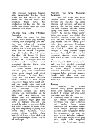 ketika anak-anak mempunyai keinginan
untuk mendengarkan lagu-lagu favorit
mereka, atau ingin menonton film yang
mereka sukai, anak-anak tersebut sudah
mengetahui dimana mereka bisa
mendapatkan lagu-lagu atau film yang
mereka sukai dengan mudah dan praktis
tanpa harus keluar rumah.
Situs-situs yang Sering Dikunjungi
Responden
Dalam bab temuan data dapat
diketahui bahwa alasan yang mendorong
seseorang untuk meengunjungi jenis situs-
situs pun berbeda-beda tergantung
motifnya dan juga kebutuhan yang
mendasar atas informasi yang termuat di
dalam situs-situs tersebut. Sebagaimana
yang telah disajikan dalam bab temuan
data (Tabel 3.19 Halaman 28), dimana
sebanyak 38 orang anak-anak dengan
prosentase 48,1 % sebagian besar dari
mereka lebih menyukai untuk
mengunjungi situs-situs jejaring sosial
(Facebook atau Twitter).
Menurut Tapscott (2009) perilaku
anak-anak yang suka memanfaatkan
jaringan media interaksi sosial, seperti
Yahoo Messenger, Facebook, Twitter,
Google Talk, dan lain-lain. Anak-anak
tersebut termasuk ke dalam kategori
collaboration dimana mereka adalah anak-
anak yang memiliki insting alami untuk
terus berkolaborasi dan berinovasi karena
online interaksinya. Meski ada
kekhawatiran sebagian pihak bahwa
seseorang yang membenamkan diri ke
dalam dunia maya cenderung akan
bersikap soliter dan meninggalkan arti
penting kolaborasi dengan pihak lain,
justru di kalangan anak-anak yang
termasuk ke dalam net generation hal itu
tidak terjadi. Anak-anak ini adalah mereka
yang terus mengembangkan jejaring sosial
(seperti melalui Facebook, Twitter
misalnya) sehingga membuka peluang
berkolaborasi dengan berbagai pihak untuk
kepentingan-kepentingan tertentu saat ini
dan masa depan.
Situs-situs yang Sering Dikunjungi
Responden
Dalam bab temuan data dapat
diketahui bahwa peneliti menemukan
beberapa jenis situs-situs yang sering
dikunjungi oleh responden anak-anak di
antaranya yaitu: situs-situs tentang minat
dan hobi responden, situs-situs tentang
jejaring sosial, seperti: facebook, twitter,
myspace, dll, situs-situs tentang gambar
kartun atau animasi yang disukai oleh
responden, situs-situs tentang artis atau
model anak-anak favorit responden, dan
yang terakhir situs-situs tentang game
online favorit responden. Sebagaimana
yang telah disajikan dalam bab temuan
data (Tabel 3.23 Halaman 35), dimana
sebanyak 44 orang responden dengan
prosentase sebesar 55,7 % lebih menyukai
mengunjungi situs-situs tentang jejaring
sosial, seperti: facebook, twitter, myspace,
dll.
Menurut Tapscott (2009) perilaku anak-
anak yang lebih menyukai mengunjungi
situs-situs tentang jejaring sosial termasuk
ke dalam kategori Collaboration
merupakan karakteristik yang memberi
pemahaman bahwa anak-anak umumnya
memiliki insting alami untuk terus
berkolaborasi dan berinovasi karena online
interaksinya.
Penutup
Berdasarkan hasil temuan
penelitian tentang perilaku pemanfaatan
internet untuk kepentingan hiburan dan
akademik di kalangan anak-anak dapat
disimpulkan antara lain yaitu:
1. Penggunaan internet di kalangan anak-
anak internet merupakan sebuah
kepentingan yang sangat dibutuhkan
oleh mereka. Dalam sebuah
kepentingan baik kepentingan berupa
hiburan maupun kepentingan berupa
akademik dalam menggunakan internet
dan penggunaannya yang sangat luas
sesuai dengan kebutuhan anak-anak
dan berhubungan dengan hal-hal yang
positif, seperti dalam penggunaan
internet yang berhubungan dengan
 