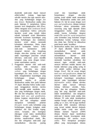 akademik anak-anak dapat mencari
artikel-artikel tentang tugas-tugas
sekolah mereka dan juga mencari situs-
situs yang berhubungan dengan fun
atau leisure. Berdasarkan analisa data
pada halaman 8 menjelaskan bahwa
menurut teori diungkapkan oleh (Pace,
2006) mengenai teori struktural klasik
yang menjelaskan bahwa pola-pola
interaksi sosial yang terjadi dalam
sebuah kelompok sosial dikarenakan
terbentuk kesamaan kepentingan yang
saling berhubungan dan melakukan
interaksi sosial dalam memenuhi
kebutuhan informasinya. Maka dapat
diambil kesimpulan bahwa ketika
anak-anak memutuskan untuk
mengenal internet dan bergabung
dengan situs-situs jejaring sosial atau
untuk kepentingan pencarian sebuah
informasi, anak-anak pasti memiliki
keinginan yang sama dengan teman-
teman sepermainan mereka.
2. Penggunaan internet oleh anak-anak
mereka lebih menyukai untuk
membuka situs-situs atau alamat
website yang berhubungan dengan
kepentingan fun atau leisure, mereka
tidak mengutamakan kepentingan yang
berhubungan dengan kegiatan
akademik mereka di sekolah.
Berdasarkan analisa data pada halaman
19 dapat diketahui bahwa ketika anak-
anak menggunakan internet, mereka
lebih memilih untuk membuka situs-
situs yang berhubungan dengan musik,
film dan lain sebagainya. Hal ini sesuai
dengan teori uses and gratification,
dimana kegiatan mendownload musik,
film, dan lain sebagainya adalah
merupakan kebutuhan pelarian
(Escapist needs) yaitu kebutuhan yang
berhubungan dengan keinginan untuk
melarikan diri dari kondisi tegang,
emosi, kesepian, dan kurangnya
dukungan sosial maka membutuhkan
hiburan sebagai solusinya. Selain
aktivitas mendownload musik, film,
dan lain sebagainya anak-anak juga
memanfaatkan situs-situs jejaring
sosial dan kepentingan untuk
berpartisipasi dengan situs-situs
jejaring sosial adalah untuk menambah
teman. Berdasarkan analisa data pada
halaman 22, hal ini sesuai dengan teori
uses and gratification, dimana terdapat
beberapa alasan pemenuhan pada
seseorang yang ingin dipenuhi dalam
menggunakan media, salah satunya
adalah karena kebutuhan integrasi
sosial (The need for social integration)
yaitu kebutuhan yang berkaitan dengan
penambahan kontak keluarga, teman
dan dunia luar. Hal-hal ini didasarkan
pada hasrat untuk berafiliasi.
3. Berdasarkan analisa data pada halaman
29 dapat diketahui bahwa selain
memanfaatkan internet untuk
kepentingan hiburan, anak-anak juga
memanfaatkan internet untuk
kepentingan akademik, dimana untuk
memenuhi keperluan sekolahnya dan
mencari tugas sekolah anak-anak
mencari informasi melalui internet dan
bentuk informasi yang paling sering di
cari adalah sumber informasi yang
berupa Email. Hal ini sesuai dengan
teori uses and gratification, dimana hal
tersebut termasuk kedalam salah satu
kelompok kepentingan pemanfaatan
internet yaitu kepentingan informasi
(information utility) dimana aktivitas
internet untuk mencari informasi
tentang informasi sekolah, buku,
berita, dan lain sebagainya. Manfaat
yang lain yang diperoleh anak-anak
dalam memanfaatkan dan mengakses
informasi di internet pada analisa data
halaman 30 yaitu untuk mendapatkan
manfaat berupa sebuah informasi yang
paling up to date, hal ini juga membuat
anak-anak lebih menyukai informasi
yang tersaji melalui internet daripada
melalui media cetak atau televisi.
Dimana menurut Tapscott (2009)
dimana Internet dapat memberikan
anak-anak banyak kesempatan untuk
menyenangkan diri mereka secara
online. Web merupakan perangkat
pilihan yang menyenangkan dimana
 