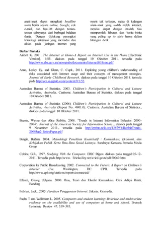 anak-anak dapat mengikuti headline
suatu berita secara online, Google, cek
e-mail, dan ber-IM dengan teman-
teman sebayanya dari berbagai belahan
dunia. Dengan didukung perangkat
teknologi informasi yang memadai dan
akses pada jaringan internet yang
nyaris tak terbatas, maka di kalangan
anak-anak yang sudah melek internet,
mereka dapat dengan mudah bisa
memperoleh hiburan dan berita-berita
yang paling up to date hanya dalam
hitungan detik.
Daftar Pustaka
Aisbett K. 2001. The Internet at Home-A Report on Internet Use in the Home [Electronic
Version], 1-85. diakses pada tanggal 10 Oktober 2011. tersedia pada
http://www.aba.gov.au/newspubs/documents/InternetStHome.pdf
Anne, Lesley Ey. and Glenn, C. Cupit., 2011. Exploring young children's understanding of
risks associated with Internet usage and their concepts of management strategies.
Journal of Early Childhood Research. diakses pada tanggal 10 Oktober 2011. tersedia
pada http://ecr.sagepub.com/content/9/1/53
Australian Bureau of Statistics. 2003. Children’s Participation in Cultural and Leisure
Activities, Australia. Canberra: Australian Bureau of Statistics. diakses pada tanggal
10 Oktober 2011.
Australian Bureau of Statistics (2006) Children’s Participation in Cultural and Leisure
Activities, Australia (Report No. 4901.0). Canberra: Australian Bureau of Statistics.,
diakses pada tanggal 10 Oktober 2011.
Buente, Wayne dan Alice Robbin. 2008. “Trends in Internet Information Behavior: 2000-
2004”. Journal of the American Society for Information Scienc.,, diakses pada tanggal
9 November 2011., tersedia pada http://eprints.rclis.org/13679/1/RobbinTrends-
2008Jun2-EntirePaper.pdf
Bungin, Burhan. 2004. Metodologi Penelitian Kuantitatif : Komunikasi, Ekonomi, dan
Kebijakan Publik Serta Ilmu-Ilmu Sosial Lainnya. Surabaya: Kencana Prenada Media
Group
Cobine, G.R., 1997. Studying With the Computer. ERIC Digest. diakses pada tanggal 05-12-
2011. Tersedia pada http://www. Ericfacility.net/ericdigests/ed450069.htm
Corporation for Public Broadcasting. 2002. Connected to the Future: A Report on Children’s
Internet Use. Washington, DC: CPB. Tersedia pada
http://www.cpb.org/stations/reports/connected/
Effendi, Onong Uchjana. 2000. Ilmu, Teori dan Filsafat Komunikasi. Citra Aditya Bakti,
Bandung
Febrian, Jack., 2005. Panduan Penggunaan Internet. Jakarta: Gramedia.
Fuchs T and Wößmann L. 2005. Computers and student learning: Bivariate and multivariate
evidence on the availability and use of computers at home and school. Brussels
Economic Review 47: 359–385.
 