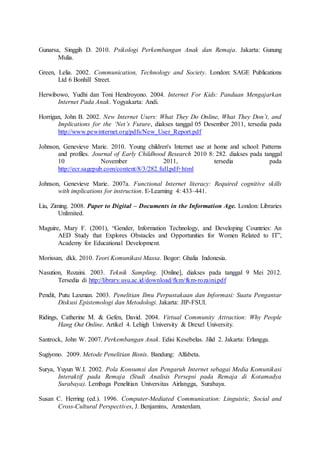 Gunarsa, Singgih D. 2010. Psikologi Perkembangan Anak dan Remaja. Jakarta: Gunung
Mulia.
Green, Lelia. 2002. Communication, Technology and Society. London: SAGE Publications
Ltd 6 Bonhill Street.
Herwibowo, Yudhi dan Toni Hendroyono. 2004. Internet For Kids: Panduan Mengajarkan
Internet Pada Anak. Yogyakarta: Andi.
Horrigan, John B. 2002. New Internet Users: What They Do Online, What They Don’t, and
Implications for the ‘Net’s Future, diakses tanggal 05 Desember 2011, tersedia pada
http://www.pewinternet.org/pdfs/New_User_Report.pdf
Johnson, Genevieve Marie. 2010. Young children's Internet use at home and school: Patterns
and profiles. Journal of Early Childhood Research 2010 8: 282. diakses pada tanggal
10 November 2011, tersedia pada
http://ecr.sagepub.com/content/8/3/282.full.pdf+html
Johnson, Genevieve Marie. 2007a. Functional Internet literacy: Required cognitive skills
with implications for instruction. E-Learning 4: 433–441.
Liu, Ziming. 2008. Paper to Digital – Documents in the Information Age. London: Libraries
Unlimited.
Maguire, Mary F. (2001), “Gender, Information Technology, and Developing Countries: An
AED Study that Explores Obstacles and Opportunities for Women Related to IT”,
Academy for Educational Development.
Morissan, dkk. 2010. Teori Komunikasi Massa. Bogor: Ghalia Indonesia.
Nasution, Rozaini. 2003. Teknik Sampling. [Online], diakses pada tanggal 9 Mei 2012.
Tersedia di http://library.usu.ac.id/download/fkm/fkm-rozaini.pdf
Pendit, Putu Laxman. 2003. Penelitian Ilmu Perpustakaan dan Informasi: Suatu Pengantar
Diskusi Epistemologi dan Metodologi. Jakarta: JIP-FSUI.
Ridings, Catherine M. & Gefen, David. 2004. Virtual Community Attraction: Why People
Hang Out Online. Artikel 4. Lehigh University & Drexel University.
Santrock, John W. 2007. Perkembangan Anak. Edisi Kesebelas. Jilid 2. Jakarta: Erlangga.
Sugiyono. 2009. Metode Penelitian Bisnis. Bandung: Alfabeta.
Surya, Yuyun W.I. 2002. Pola Konsumsi dan Pengaruh Internet sebagai Media Komunikasi
Interaktif pada Remaja (Studi Analisis Persepsi pada Remaja di Kotamadya
Surabaya). Lembaga Penelitian Universitas Airlangga, Surabaya.
Susan C. Herring (ed.). 1996. Computer-Mediated Communication: Linguistic, Social and
Cross-Cultural Perspectives, J. Benjamins, Amsterdam.
 