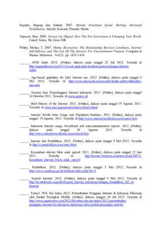 Suyanto, Bagong dan Sutinah. 2007. Metode Penelitian Sosial: Berbagi Alternatif
Pendekatan. Jakarta: Kencana Prenada Media.
Tapscott, Don. 2009. Grown Up Digital. How The Net Generation is Changing Your World.
United States: Mc Graw Hill.
Whitty, Monica T. 2007. Online Recreation: The Relationship Between Loneliness, Internet
Self-Efficacy and The Use Of The Internet For Entertainment Purpose. Computer in
Human Behaviour. Vol.23, pp: 1435-1436
______ APJII Jatim. 2012. [Online], diakses pada tanggal 22 Juli 2012. Tersedia di
http://tugupahlawan.com/5112/event-apjii-jatim-lesatkan-potensi-dengan-internet-
sehat/
______ Age-based guidelines for kids' Internet use. 2012. [Online], diakses pada tanggal 4
Mei 2012. Tersedia di http://www.microsoft.com/security/family-safety/childsafety-
age.aspx
______ Asosiasi Jasa Penyelenggara Internet Indonesia. 2011. [Online], diakses pada tanggal
14 Oktober 2011. Tersedia di www.apjii.or.id
______ Brief History of the Internet. 2011. [Online], diakses pada tanggal 19 Agustus 2011.
Tersedia di www.isoc.org/internet/history/brief.shtml
______ Internet World Stats Usage and Population Statistics. 2011. [Online], diakses pada
tanggal 19 Agustus 2011. Tersedia di http://www.internetworldstats.com/stats3.htm
______ Indonesia Internet usage, broadband and telecommunications reports. 2011. [Online],
diakses pada tanggal 20 Agustus 2011. Tersedia di
http://www.internetworldstats.com/asia/id.htm
______ Internet dan Pendidikan. 2012. [Online], diakses pada tanggal 9 Mei 2012. Tersedia
di http://e-pendidikan.com/inter.html
______ Kecanduan internet bikin anak agresif. 2011. [Online], diakses pada tanggal 12 Juni
2011. Tersedia di http://kosmo.vivanews.com/news/read/34873-
kecanduan_internet_bikin_anak_agresif
______ Pendidikan. 2012. [Online], diakses pada tanggal 3 Mei 2012. Tersedia di
http://www.surabaya.go.id/infokota/index.php?id=4
______ Sejarah Internet. 2012. [Online], diakses pada tanggal 9 Mei 2012. Tersedia di
http://id.wikibooks.org/wiki/Sejarah_Internet_Indonesia/Jaringan_Pendidikan_AI3_In
donesia
______ Yahoo! TNS Net Index 2012: Pertumbuhan Pengguna Internet di Indonesia Didorong
oleh Jumlah Perangkat Mobile. [Online], diakses tanggan 20 Juli 2012. Tersedia di
http://www.jagatreview.com/2012/06/yahoo-tns-net-index-2012-pertumbuhan-
pengguna-internet-di-indonesia-didorong-oleh-jumlah-perangkat-mobile/
 