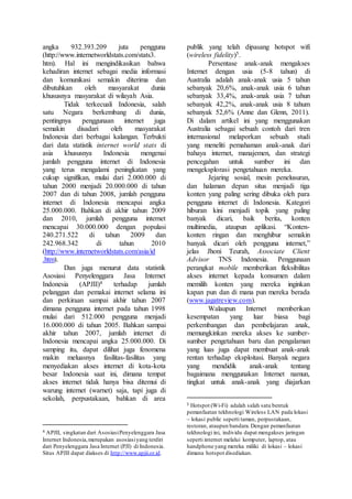 angka 932.393.209 juta pengguna
(http://www.internetworldstats.com/stats3.
htm). Hal ini mengindikasikan bahwa
kehadiran internet sebagai media informasi
dan komunikasi semakin diterima dan
dibutuhkan oleh masyarakat dunia
khususnya masyarakat di wilayah Asia.
Tidak terkecuali Indonesia, salah
satu Negara berkembang di dunia,
pentingnya penggunaan internet juga
semakin disadari oleh masyarakat
Indonesia dari berbagai kalangan. Terbukti
dari data statistik internet world stats di
asia khususnya Indonesia mengenai
jumlah pengguna internet di Indonesia
yang terus mengalami peningkatan yang
cukup signifikan, mulai dari 2.000.000 di
tahun 2000 menjadi 20.000.000 di tahun
2007 dan di tahun 2008, jumlah pengguna
internet di Indonesia mencapai angka
25.000.000. Bahkan di akhir tahun 2009
dan 2010, jumlah pengguna internet
mencapai 30.000.000 dengan populasi
240.271.522 di tahun 2009 dan
242.968.342 di tahun 2010
(http://www.internetworldstats.com/asia/id
.htm).
Dan juga menurut data statistik
Asosiasi Penyelenggara Jasa Internet
Indonesia (APJII)4 terhadap jumlah
pelanggan dan pemakai internet selama ini
dan perkiraan sampai akhir tahun 2007
dimana pengguna internet pada tahun 1998
mulai dari 512.000 pengguna menjadi
16.000.000 di tahun 2005. Bahkan sampai
akhir tahun 2007, jumlah internet di
Indonesia mencapai angka 25.000.000. Di
samping itu, dapat dilihat juga fenomena
makin meluasnya fasilitas-fasilitas yang
menyediakan akses internet di kota-kota
besar Indonesia saat ini, dimana tempat
akses internet tidak hanya bisa ditemui di
warung internet (warnet) saja, tapi juga di
sekolah, perpustakaan, bahkan di area
4 APJII, singkatan dari AsosiasiPenyelenggara Jasa
Internet Indonesia,merupakan asosiasiyang terdiri
dari Penyelenggara Jasa Internet (PJI) di Indonesia.
Situs APJII dapat diakses di http://www.apjii.or.id.
publik yang telah dipasang hotspot wifi
(wireless fidelity)5.
Persentase anak-anak mengakses
Internet dengan usia (5-8 tahun) di
Australia adalah anak-anak usia 5 tahun
sebanyak 20,6%, anak-anak usia 6 tahun
sebanyak 33,4%, anak-anak usia 7 tahun
sebanyak 42,2%, anak-anak usia 8 tahum
sebanyak 52,6% (Anne dan Glenn, 2011).
Di dalam artikel ini yang menggunakan
Australia sebagai sebuah contoh dari tren
internasional melaporkan sebuah studi
yang meneliti pemahaman anak-anak dari
bahaya internet, manajemen, dan strategi
pencegahan untuk sumber ini dan
mengeksplorasi pengetahuan mereka.
Jejaring sosial, mesin penelusuran,
dan halaman depan situs menjadi tiga
konten yang paling sering dibuka oleh para
pengguna internet di Indonesia. Kategori
hiburan kini menjadi topik yang paling
banyak dicari, baik berita, konten
multimedia, ataupun aplikasi. “Konten-
konten ringan dan menghibur semakin
banyak dicari oleh pengguna internet,”
jelas Jhoni Teurah, Associate Client
Advisor TNS Indonesia. Penggunaan
perangkat mobile memberikan fleksibilitas
akses internet kepada konsumen dalam
memilih konten yang mereka inginkan
kapan pun dan di mana pun mereka berada
(www.jagatreview.com).
Walaupun Internet memberikan
kesempatan yang luar biasa bagi
perkembangan dan pembelajaran anak,
memungkinkan mereka akses ke sumber-
sumber pengetahuan baru dan pengalaman
yang luas juga dapat membuat anak-anak
rentan terhadap eksploitasi. Banyak negara
yang mendidik anak-anak tentang
bagaimana menggunakan Internet namun,
tingkat untuk anak-anak yang diajarkan
5 Hotspot (Wi-Fi) adalah salah satu bentuk
pemanfaatan tekhnologi Wireless LAN pada lokasi
– lokasi public seperti taman, perpustakaan,
restoran, ataupun bandara.Dengan pemanfaatan
tekhnologi ini, individu dapat mengakses jaringan
seperti internet melalui komputer, laptop, atau
handphone yang mereka miliki di lokasi – lokasi
dimana hotspot disediakan.
 