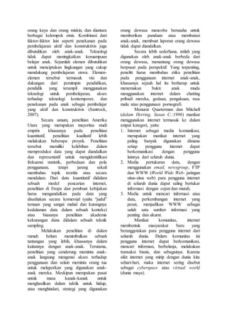 orang kaya dan orang miskin, dan diantara
berbagai kelompok etnis. Kombinasi dari
faktor-faktor lain seperti penekanan pada
pembelajaran aktif dan konstruktivis juga
dibutuhkan oleh anak-anak. Teknologi
tidak dapat meningkatkan kemampuan
belajar anak. Sejumlah elemen dibutuhkan
untuk menciptakan lingkungan yang cukup
mendukung pembelajaran siswa. Elemen-
elemen tersebut termasuk visi dan
dukungan dari pemimpin pendidikan,
pendidik yang terampil menggunakan
teknologi untuk pembelajaran, akses
terhadap teknologi kontemporer, dan
penekanan pada anak sebagai pembelajar
yang aktif dan konstruktivis (Santrock,
2007).
Secara umum, penelitian Amerika
Utara yang merupakan mayoritas studi
empiris khususnya pada penelitian
kuantitatif, penelitian kualitatif lebih
melakukan beberapa proyek. Penelitian
tersebut memiliki kelebihan dalam
memproduksi data yang dapat diandalkan
dan representatif untuk mengidentifikasi
frekuensi statistik, perbedaan dan pola
penggunaan, tetapi jarang sekali
membahas topik teoritis atau secara
mendalam. Dari data kuantitatif didalam
sebuah model pencarian internet,
penelitian di Eropa dan pembuat kebijakan
harus mengandalkan pada data yang
disediakan secara komersial (yaitu “judul”
temuan yang sangat mahal dan kurangnya
kedalaman data dalam sebuah konteks)
atau biasanya penelitian akademis
kekurangan dana didalam sebuah teknik
sampling.
Melakukan penelitian di dalam
rumah belum menimbulkan sebuah
tantangan yang lebih, khususnya dalam
kaitannya dengan anak-anak. Terutama,
penelitian yang cenderung meminta anak-
anak langsung mengenai akses terhadap
penggunaan dan selain meminta orang tua
untuk melaporkan yang digunakan anak-
anak mereka. Meskipun merupakan pusat
untuk masa kanak-kanak untuk
menghasilkan dalam taktik untuk hidup,
atau menghindari, strategi yang digunakan
orang dewasa mencoba berusaha untuk
memberikan panduan atau membatasi
anak-anak, membuat laporan orang dewasa
tidak dapat diandalkan.
Secara lebih sederhana, istilah yang
digunakan oleh anak-anak berbeda dari
orang dewasa, menantang orang dewasa
berpusat pada perspektif. Yang terpenting,
peneliti harus membahas etika penelitian
pada penggunaan internet anak-anak,
khususnya sejauh hal itu berharap untuk
menemukan bukti anak muda
menggunakan internet dalam chatting
pribadi mereka, godaan, pengakuan, rasa
malu atau penggunaan pornografi.
Menurut Quarterman dan Mitchell
(dalam Herring, Susan C.:1996) manfaat
menggunakan internet termasuk ke dalam
empat kategori, yaitu:
1. Internet sebagai media komunikasi,
merupakan manfaat internet yang
paling banyak digunakan dimana
setiap pengguna internet dapat
berkomunikasi dengan pengguna
lainnya dari seluruh dunia.
2. Media pertukaran data, dengan
menggunakan email, newsgroup, FTP
dan WWW (World Wide Web- jaringan
situs-situs web) para pengguna internet
di seluruh dunia dapat saling bertukar
informasi dengan cepat dan murah.
3. Media untuk mencari informasi atau
data, perkembangan internet yang
pesat, menjadikan WWW sebagai
salah satu sumber informasi yang
penting dan akurat.
Manfaat komunitas, internet
membentuk masyarakat baru yang
beranggotakan para pengguna internet dari
seluruh dunia. Dalam komunitas ini
pengguna internet dapat berkomunikasi,
mencari informasi, berbelanja, melakukan
transaksi bisnis, dan sebagainya. Karena
sifat internet yang mirip dengan dunia kita
sehari-hari, maka internet sering disebut
sebagai cyberspace atau virtual world
(dunia maya).
 