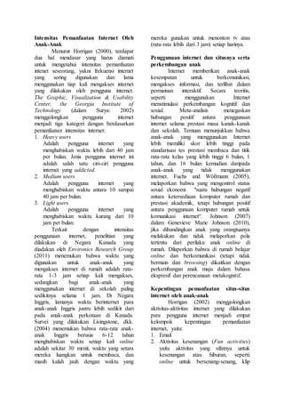 Intensitas Pemanfaatan Internet Oleh
Anak-Anak
Menurut Horrigan (2000), terdapat
dua hal mendasar yang harus diamati
untuk mengetahui intensitas pemanfaatan
intenet seseorang, yakni frekuensi internet
yang sering digunakan dan lama
menggunakan tiap kali mengakses internet
yang dilakukan oleh pengguna internet.
The Graphic, Visualization & Usability
Center, the Georgia Institute of
Technology (dalam Surya: 2002)
menggolongkan pengguna internet
menjadi tiga kategori dengan berdasarkan
pemanfaatan intensitas internet:
1. Heavy users
Adalah pengguna internet yang
menghabiskan waktu lebih dari 40 jam
per bulan. Jenis pengguna internet ini
adalah salah satu ciri-ciri pengguna
internet yang addicted.
2. Medium users
Adalah pengguna internet yang
menghabiskan waktu antara 10 sampai
40 jam per bulan.
3. Light users
Adalah pengguna internet yang
menghabiskan waktu kurang dari 10
jam per bulan.
Terkait dengan intensitas
penggunaan internet, penelitian yang
dilakukan di Negara Kanada yang
diadakan oleh Environics Research Group
(2011) menemukan bahwa waktu yang
digunakan untuk anak-anak yang
mengakses internet di rumah adalah rata-
rata 1-3 jam setiap kali mengakses,
sedangkan bagi anak-anak yang
menggunakan internet di sekolah paling
sedikitnya selama 1 jam. Di Negara
Inggris, lamanya waktu berinternet para
anak-anak Inggris justru lebih sedikit dari
pada anak-anak perkotaan di Kanada.
Survei yang dilakukan Livingstone, dkk.
(2004) menemukan bahwa rata-rata anak-
anak Inggris berusia 6-12 tahun
menghabiskan waktu setiap kali online
adalah sekitar 30 menit, waktu yang setara
mereka luangkan untuk membaca, dan
masih kalah jauh dengan waktu yang
mereka gunakan untuk menonton tv atau
(rata-rata lebih dari 3 jam) setiap harinya.
Penggunaan internet dan situsnya serta
perkembangan anak
Internet memberikan anak-anak
kesempatan untuk berkomunikasi,
mengakses informasi, dan terlibat dalam
permainan interaktif. Secara teoritis,
seperti menggunakan Internet
menstimulasi perkembangan kognitif dan
sosial. Meta-analisis menegaskan
hubungan positif antara penggunaan
internet selama prestasi masa kanak-kanak
dan sekolah. Temuan menunjukkan bahwa
anak-anak yang menggunakan Internet
lebih memiliki skor lebih tinggi pada
standarisasi tes prestasi membaca dan titik
rata-rata kelas yang lebih tinggi 6 bulan, 1
tahun, dan 16 bulan kemudian daripada
anak-anak yang tidak menggunakan
internet. Fuchs and Wößmann (2005),
melaporkan bahwa yang mengontrol status
sosial ekonomi "suatu hubungan negatif
antara ketersediaan komputer rumah dan
prestasi akademik, tetapi hubungan positif
antara penggunaan komputer rumah untuk
komunikasi internet“. Johnson (2007)
dalam Genevieve Marie Johnson (2010),
jika dibandingkan anak yang orangtuanya
melakukan dan tidak melaporkan pola
tertentu dari perilaku anak online di
rumah. Dilaporkan bahwa di rumah belajar
online dan berkomunikasi (tetapi tidak
bermain dan browsing) dikaitkan dengan
perkembangan anak maju dalam bahasa
ekspresif dan perencanaan metakognitif.
Kepentingan pemanfaatan situs-situs
internet oleh anak-anak
Horrigan (2002) menggolongkan
aktivitas-aktivitas internet yang dilakukan
para pengguna internet menjadi empat
kelompok kepentingan pemanfaatan
internet, yaitu:
1. Email
2. Aktivitas kesenangan (Fun activities)
yaitu aktivitas yang sifatnya untuk
kesenangan atau hiburan, seperti:
online untuk bersenang-senang, klip
 