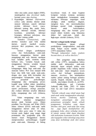 video atau audio, pesan singkat (SMS),
mendengarkan atau download musik,
bermain game, atau chatting.
3. Kepentingan informasi (Information
utility) yaitu aktivitas internet untuk
mencari informasi, seperti: informasi
produk, informasi travel, cuaca,
informasi tentang film, musik, buku,
berita, informasi sekolah, informasi
kesehatan, pemerintah, informasi
keuangan, informasi pekerjaan, atau
informasi tentang politik.
Transaksi (Transaction), yaitu
aktivitas transaksi (jual beli) melalui
internet, seperti: membeli sesuatu,
memesan tiket perjalanan, atau online
banking.
Terkait dengan pembelajaran
online dan berkomunikasi, anak-anak
biasanya menggunakan Internet untuk
mengunjungi situs web. Internet, meskipun
kaya tampilan grafis, terutama media
berbasis teks, “semakin banyak anak
menggunakan Internet, semakin banyak
dia membaca“. Internet sebagai
kelangsungan hidup bagi anak-anak dan
mencatat bahwa Web terus menjadi lebih
besar dan lebih baik untuk anak-anak,
dengan situs yang lebih bermanfaat dan
menyenangkan bermunculan setiap hari.
Dari perspektif perkembangan,
mengunjungi situs merangsang proses
kognitif yang terlibat dalam menafsirkan
teks dan gambar. Fungsi Metakognitif
seperti perencanaan, strategi pencarian,
dan evaluasi informasi tersebut dilakukan
ketika mengunjungi situs web (Johnson,
2010).
Selain mengunjungi situs web,
anak-anak umumnya menggunakan
internet untuk bermain game. Dalam
penelitian Van Deventer and White (2002)
dalam Johnson (2010) anak-anak mahir
menggunakan internet umur 10 tahun,
bermain video game umur 11 tahun dan
tercatat pada tingkat yang sangat tinggi
pemantauan diri, pengenalan pola, dan
memori visual. Menggunakan internet
mempromosikan perkembangan kognitif
pada anak-anak, khususnya di bidang
kecerdasan visual, di mana kegiatan
komputer tertentu terutama permainan
dapat meningkatkan kemampuan untuk
memantau beberapa rangsangan visual
sekaligus, untuk membaca diagram,
mengakui ikon, dan memvisualisasikan
hubungan spasial. Anak menggunakan
Internet untuk berkomunikasi,
mengunjungi situs, dan bermain game
terjadi dalam konteks yang khususnya
dalam hal anak-anak, rumah dan
lingkungan sekolah (Johnson, 2010).
Internet sebagai media belajar
Pemanfaatan intenet sebagai
pembelajaran mengkondisikan anak-anak
untuk belajar secara mandiri. Cobine
(1997) menyatakan bahwa:
”Through independent study, students
become doers, as well as thin kers.”
Dari pengertian yang diberikan
oleh cobine (1997), menunjukkan bahwa
melalui studi independen, anak-anak
disekolah dapat menjadi pelaku serta
pemikir bagaimana resiko tentang internet
dan anak-anak dapat mengakses secara
online dari berbagai perpustakaan,
museum, database, dan mendapatkan
sumber primer tentang berbagai peristiwa
sejarah, biografi, rekaman, laporan, data
statistik, atau kutipan (Gordin et., al,1995).
Qualifications and Curriculum
Authority and Skills, 2003: 10 dalam
Anne Ey and Cupit (2011) menyatakan
bahwa:
“Sekolah wilayah yang relatif aman bagi
anak-anak untuk menggunakan teknologi,
karena mereka cenderung dapat
mengalami penyaringan dan atau
pemantauan perangkat lunak, sebuah
penggunaan kebijakan yang dapat
diterima oleh guru, anak-anak dan orang
tua juga dapat mendaftarkan diri,
penjagaan kelas, akses terhadap internet
di rumah, namun tidak dapat dimediasi
oleh mekanisme keamanan tersebut. Tidak
ada kegagalan solusi teknologi yang aman
yang akan melindungi anak dari semua
 