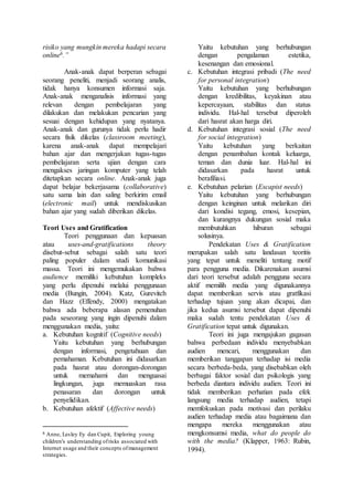 risiko yang mungkin mereka hadapi secara
online6.”
Anak-anak dapat berperan sebagai
seorang peneliti, menjadi seorang analis,
tidak hanya konsumen informasi saja.
Anak-anak menganalisis informasi yang
relevan dengan pembelajaran yang
dilakukan dan melakukan pencarian yang
sesuai dengan kehidupan yang nyatanya.
Anak-anak dan gurunya tidak perlu hadir
secara fisik dikelas (classroom meeting),
karena anak-anak dapat mempelajari
bahan ajar dan mengerjakan tugas-tugas
pembelajaran serta ujian dengan cara
mengakses jaringan komputer yang telah
ditetapkan secara online. Anak-anak juga
dapat belajar bekerjasama (collaborative)
satu sama lain dan saling berkirim email
(electronic mail) untuk mendiskusikan
bahan ajar yang sudah diberikan dikelas.
Teori Uses and Gratification
Teori penggunaan dan kepuasan
atau uses-and-gratifications theory
disebut-sebut sebagai salah satu teori
paling populer dalam studi komunikasi
massa. Teori ini mengemukakan bahwa
audience memiliki kebutuhan kompleks
yang perlu dipenuhi melalui penggunaan
media (Bungin, 2004). Katz, Gurevitch
dan Hazz (Effendy, 2000) mengatakan
bahwa ada beberapa alasan pemenuhan
pada seseorang yang ingin dipenuhi dalam
menggunakan media, yaitu:
a. Kebutuhan kognitif (Cognitive needs)
Yaitu kebutuhan yang berhubungan
dengan informasi, pengetahuan dan
pemahaman. Kebutuhan ini didasarkan
pada hasrat atau dorongan-dorongan
untuk memahami dan menguasai
lingkungan, juga memuaskan rasa
penasaran dan dorongan untuk
penyelidikan.
b. Kebutuhan afektif (Affective needs)
6 Anne, Lesley Ey dan Cupit, Exploring young
children's understanding ofrisks associated with
Internet usage and their concepts ofmanagement
strategies.
Yaitu kebutuhan yang berhubungan
dengan pengalaman estetika,
kesenangan dan emosional.
c. Kebutuhan integrasi pribadi (The need
for personal integration)
Yaitu kebutuhan yang berhubungan
dengan kredibilitas, keyakinan atau
kepercayaan, stabilitas dan status
individu. Hal-hal tersebut diperoleh
dari hasrat akan harga diri.
d. Kebutuhan integrasi sosial (The need
for social integration)
Yaitu kebutuhan yang berkaitan
dengan penambahan kontak keluarga,
teman dan dunia luar. Hal-hal ini
didasarkan pada hasrat untuk
berafiliasi.
e. Kebutuhan pelarian (Escapist needs)
Yaitu kebutuhan yang berhubungan
dengan keinginan untuk melarikan diri
dari kondisi tegang, emosi, kesepian,
dan kurangnya dukungan sosial maka
membutuhkan hiburan sebagai
solusinya.
Pendekatan Uses & Gratification
merupakan salah satu landasan teoritis
yang tepat untuk meneliti tentang motif
para pengguna media. Dikarenakan asumsi
dari teori tersebut adalah pengguna secara
aktif memilih media yang digunakannya
dapat memberikan servis atau gratfikasi
terhadap tujuan yang akan dicapai, dan
jika kedua asumsi tersebut dapat dipenuhi
maka sudah tentu pendekatan Uses &
Gratification tepat untuk digunakan.
Teori ini juga mengajukan gagasan
bahwa perbedaan individu menyebabkan
audien mencari, menggunakan dan
memberikan tanggapan terhadap isi media
secara berbeda-beda, yang disebabkan oleh
berbagai faktor sosial dan psikologis yang
berbeda diantara individu audien. Teori ini
tidak memberikan perhatian pada efek
langsung media terhadap audien, tetapi
memfokuskan pada motivasi dan perilaku
audien terhadap media atau bagaimana dan
mengapa mereka menggunakan atau
mengkonsumsi media, what do people do
with the media? (Klapper, 1963: Rubin,
1994).
 