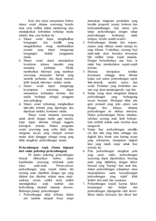 Katz dan rekan menyatakan bahwa
situasi sosial dimana seseorang berada
turut serta terlibat dalam mendorong atau
meningkatkan kebutuhan terhadap media
melalui lima cara berikut ini:
a. Situasi sosial dapat menghasilkan
ketegangan dan konflik yang
mengakibatkan orang membutuhkan
sesuatu yang dapat mengurangi
ketegangan melalui penggunaan
media.
b. Situasi sosial dapat menciptakan
kesadaran adanya masalah yang
menuntut perhatian. Media
memberikan informasi yang membuat
seseorang menyadari hal-hal yang
menarik perhatian, dan dapat mencari
lebih banyak informasi melalui media.
c. Situasi sosial dapat mengurangi
kesempatan seseorang dapat
memuaskan kebutuhan tertentu, dan
media berfungsi sebagai pengganti
atau pelengkap.
d. Situasi sosial terkadang menghasilkan
nilai-nilai tertentu yang dipertegas dan
diperkuat melalui konsumsi media.
Situasi sosial menuntut seseorang
untuk akrab dengan media agar mereka
tetap dapat diterima sebagai anggota
kelompok tertentu. Dalam pergaulan
sosial, seseorang yang serba tidak tahu
mengenai isu-isu yang menjadi sorotan
media akan dianggap sebagai orang yang
tidak mengikuti perkembangan zaman.
Perkembangan Anak (Suatu tinjauan
dari sudut psikologi perkembangan)
Di dalam psikologi perkembangan
banyak dibicarakan bahwa dasar
kepribadian seseorang terbentuk pada
masa anak-anak. Proses-proses
perkembangan yang terjadi dalam diri
seorang anak ditambah dengan apa yang
dialami dan diterima selama masa anak-
anaknya secara sedikit demi sedikit
memungkinkan anak tumbuh dan
berkembang menjadi manusia dewasa.
Beberapa prinsip perkembangan:
1. Perkembangan tidak terbatas dalam
arti tumbuh menjadi besar tetapi
mencakup rangkaian perubahan yang
bersifat progresif, teratur, koheren dan
berkesinambungan. Jadi antara satu
tahap perkembangan dengan tahap
perkembangan berikutnya tidak
terlepas, berdiri sendiri-sendiri.
2. Perkembangan dimulai dari respon-
respon yang sifatnya umum menuju ke
yang khusus. Contohnya, seorang bayi
mula-mula akan bereaksi tersenyum
bila melihat setiap wajah manusia.
Dengan bertambahnya usia bayi, ia
mulai bisa membedakan wajah-wajah
tertentu.
3. Manusia merupakan totalitas
(kesatuan), sehingga akan ditemui
kaitan erat antara perkembangan aspek
fisik-motorik, mental, emosi, dan
sosial. Perhatian yang berlebihan atas
satu segi akan mempengaruhi segi lain.
4. Setiap orang akan mengalami tahapan
perkembangan yang berlangsung
secara berantai. Meskipun tidak ada
garis pemisah yang jelas antara satu
dengan fase lainnya, tahapan
perkembangan ini sifatnya universal.
Dalam perkembangan bicara misalnya,
sebelum seorang anak fasih berkata-
kata terlebih dahulu anak tersebut akan
mengoceh.
5. Setiap fase perkembangan memiliki
ciri dan sifat yang khas sehingga ada
tingkah laku buruk atau kurang sesuai
yang sebenarnya merupakan tingkah
laku yang masih wajar untuk fase
tertentu itu.
6. Pola perkembangan mengikuti pola
yang pasti, maka perkembangan
seseorang dapat diperkirakan. Seorang
anak yang dilahirkan dengan faktor
bawaan yang “kurang” dari anak lain,
dalam perkembangan selanjutnya akan
menampakkan suatu kecenderungan
perkembangan yang relatif lebih
lambat dari anak lain seusianya.
7. Perkembangan terjadi karena faktor
kematangan dan belajar dan
perkembangan dipengaruhi oleh factor-
faktor dalam (bawaan) dan faktor luar
 