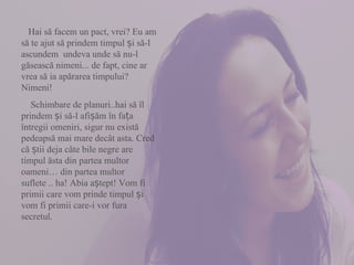 Hai să facem un pact, vrei? Eu am să te ajut să prindem timpul și să-l ascundem  undeva unde să nu-l găsească nimeni... de fapt, cine ar vrea să ia apărarea timpului? Nimeni!  Schimbare de planuri..hai să îl prindem și să-l afișăm în fața întregii omeniri, sigur nu există pedeapsă mai mare decât asta. Cred că știi deja câte bile negre are timpul ăsta din partea multor oameni… din partea multor suflete .. ha! Abia aștept! Vom fi primii care vom prinde timpul și vom fi primii care-i vor fura secretul.  