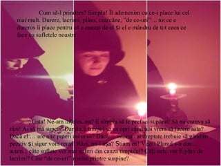 Cum să-l prindem? Simplu! Îl ademenim cu ce-i place lui cel mai mult. Durere, lacrimi, plâns, cearcăne, ”de ce-uri” ... tot ce e dureros îi place pentru că e cauzat de el și el e mândru de tot ceea ce face cu sufletele noastre.  Gata! Ne-am înțeles, nu? E simplu să te prefaci supărat! Să nu cumva să râzi! Ai să mă superi! Dar dacă timpul se va opri când noi vrem să facem asta? Dacă el … are alte puteri ascunse? Dacă… nu, nu.. ai dreptate trebuie să gândim pozitiv și sigur vom reuşi! Râzi, nu-i așa? Știam eu! Vezi? Planul s-a dus…acum... câte suflete vor mai suferi din cauza timpului? Câți ochi vor fi plini de lacrimi? Câte “de ce-uri” rostite printre suspine?   