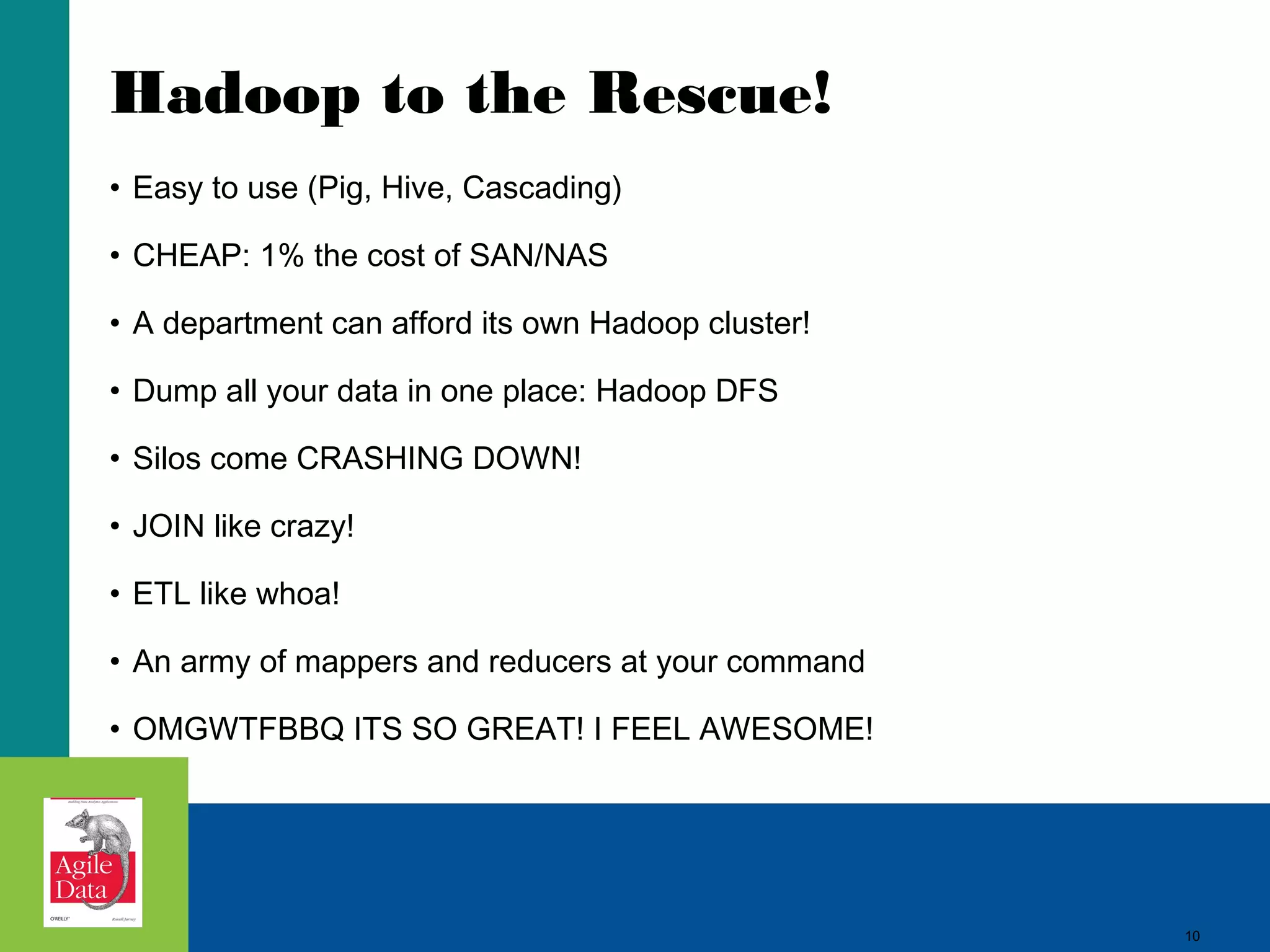 Hadoop to the Rescue! • Easy to use (Pig, Hive, Cascading) • CHEAP: 1% the cost of SAN/NAS • A department can afford its own Hadoop cluster! • Dump all your data in one place: Hadoop DFS • Silos come CRASHING DOWN! • JOIN like crazy! • ETL like whoa! • An army of mappers and reducers at your command • OMGWTFBBQ ITS SO GREAT! I FEEL AWESOME! 10 