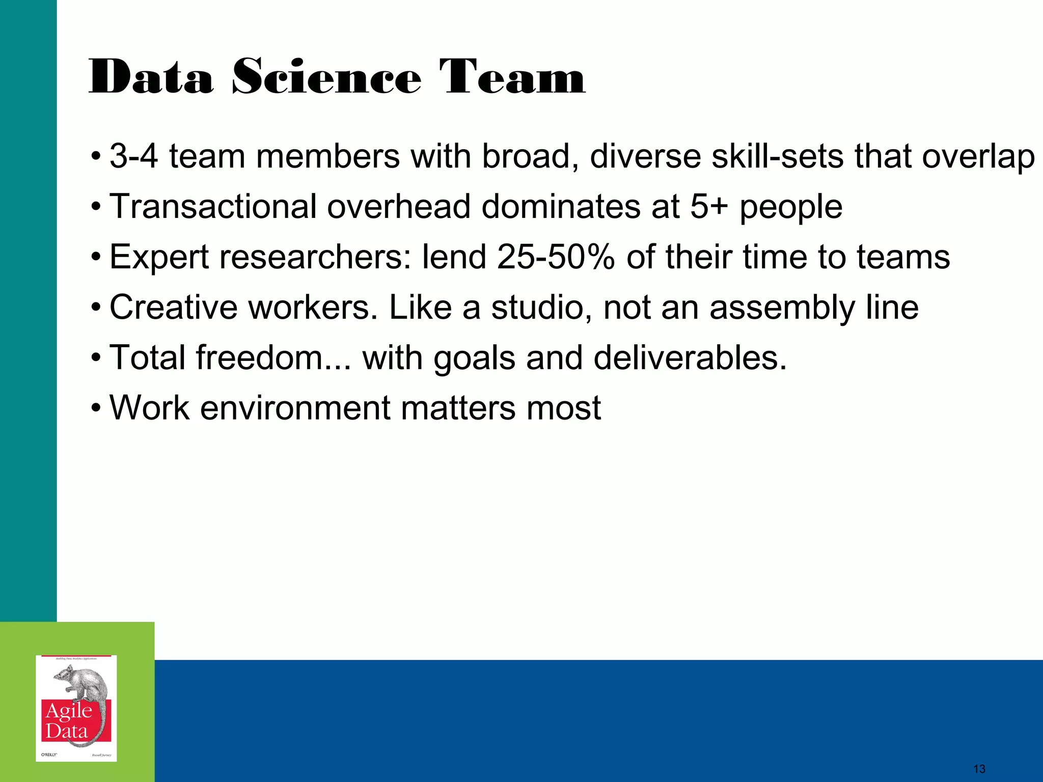 Data Science Team • 3-4 team members with broad, diverse skill-sets that overlap • Transactional overhead dominates at 5+ people • Expert researchers: lend 25-50% of their time to teams • Creative workers. Like a studio, not an assembly line • Total freedom... with goals and deliverables. • Work environment matters most 13 