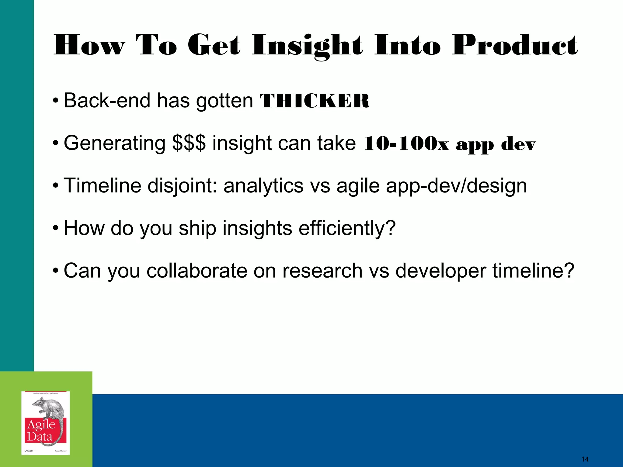 How To Get Insight Into Product • Back-end has gotten THICKER • Generating $$$ insight can take 10-100x app dev • Timeline disjoint: analytics vs agile app-dev/design • How do you ship insights efficiently? • Can you collaborate on research vs developer timeline? 14 