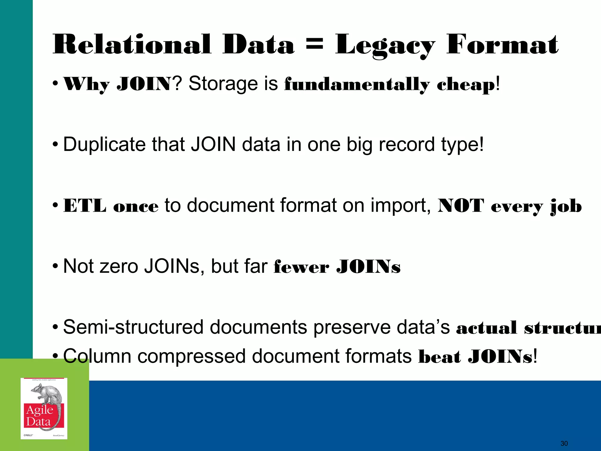 Relational Data = Legacy Format • Why JOIN? Storage is fundamentally cheap! • Duplicate that JOIN data in one big record type! • ETL once to document format on import, NOT every job • Not zero JOINs, but far fewer JOINs • Semi-structured documents preserve data’s actual structur • Column compressed document formats beat JOINs! 30 