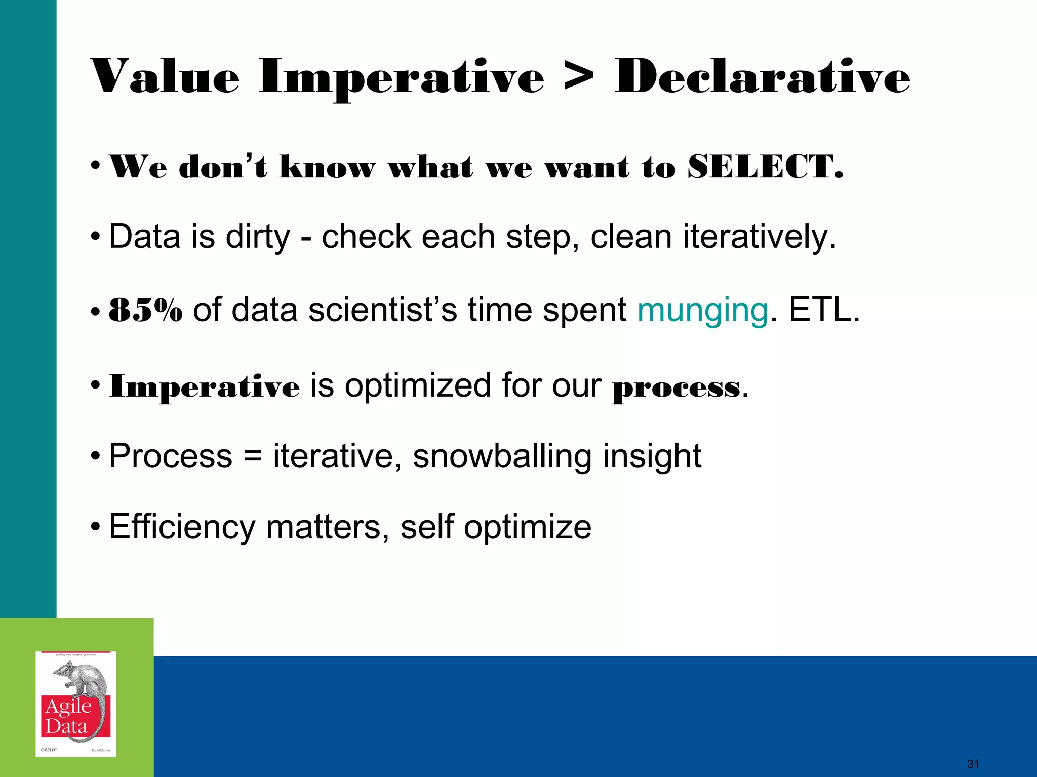 Value Imperative > Declarative • We don’t know what we want to SELECT. • Data is dirty - check each step, clean iteratively. • 85% of data scientist’s time spent munging. ETL. • Imperative is optimized for our process. • Process = iterative, snowballing insight • Efficiency matters, self optimize 31 