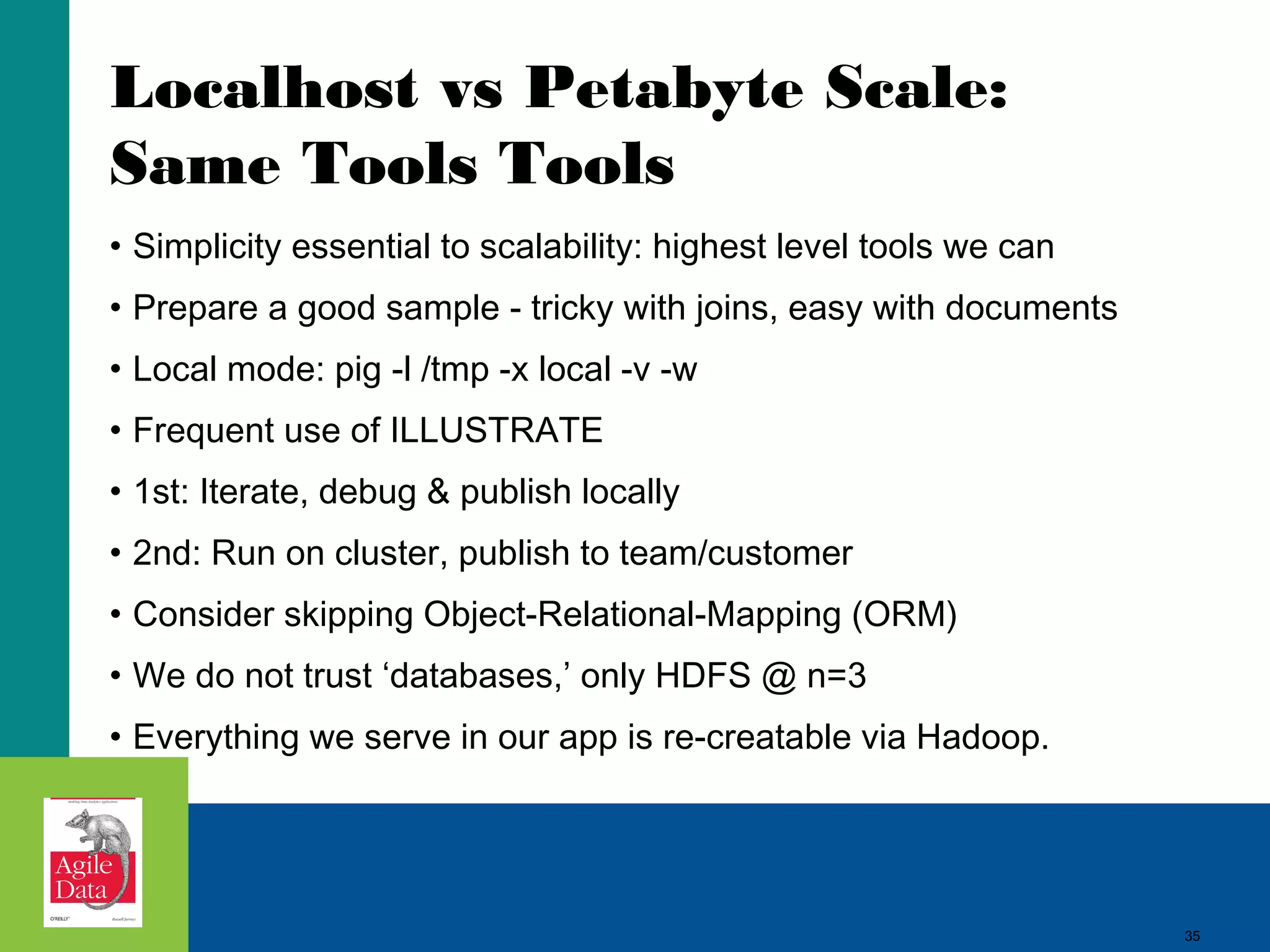 Localhost vs Petabyte Scale: Same Tools Tools • Simplicity essential to scalability: highest level tools we can • Prepare a good sample - tricky with joins, easy with documents • Local mode: pig -l /tmp -x local -v -w • Frequent use of ILLUSTRATE • 1st: Iterate, debug & publish locally • 2nd: Run on cluster, publish to team/customer • Consider skipping Object-Relational-Mapping (ORM) • We do not trust ‘databases,’ only HDFS @ n=3 • Everything we serve in our app is re-creatable via Hadoop. 35 