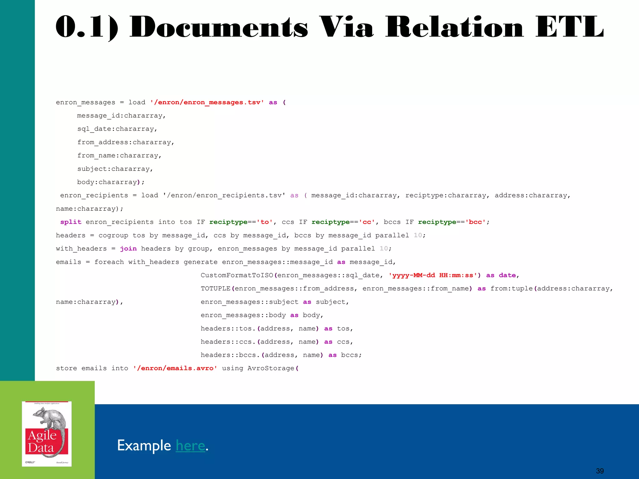 0.1) Documents Via Relation ETL enron_messages = load '/enron/enron_messages.tsv' as ( message_id:chararray, sql_date:chararray, from_address:chararray, from_name:chararray, subject:chararray, body:chararray); enron_recipients = load '/enron/enron_recipients.tsv' as ( message_id:chararray, reciptype:chararray, address:chararray, name:chararray); split enron_recipients into tos IF reciptype=='to', ccs IF reciptype=='cc', bccs IF reciptype=='bcc'; headers = cogroup tos by message_id, ccs by message_id, bccs by message_id parallel 10; with_headers = join headers by group, enron_messages by message_id parallel 10; emails = foreach with_headers generate enron_messages::message_id as message_id, CustomFormatToISO(enron_messages::sql_date, 'yyyy-MM-dd HH:mm:ss') as date, TOTUPLE(enron_messages::from_address, enron_messages::from_name) as from:tuple(address:chararray, name:chararray), enron_messages::subject as subject, enron_messages::body as body, headers::tos.(address, name) as tos, headers::ccs.(address, name) as ccs, headers::bccs.(address, name) as bccs; store emails into '/enron/emails.avro' using AvroStorage( Example here. 39 