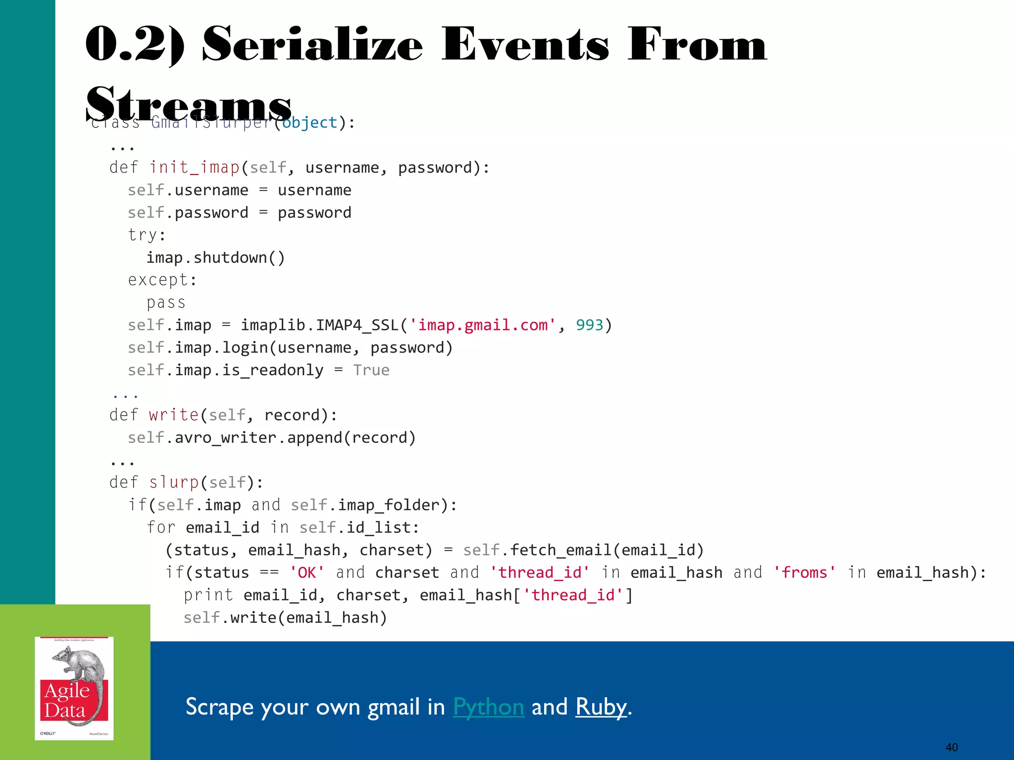 0.2) Serialize Events From Streams class GmailSlurper(object): ... def init_imap(self, username, password): self.username = username self.password = password try: imap.shutdown() except: pass self.imap = imaplib.IMAP4_SSL('imap.gmail.com', 993) self.imap.login(username, password) self.imap.is_readonly = True ... def write(self, record): self.avro_writer.append(record) ... def slurp(self): if(self.imap and self.imap_folder): for email_id in self.id_list: (status, email_hash, charset) = self.fetch_email(email_id) if(status == 'OK' and charset and 'thread_id' in email_hash and 'froms' in email_hash): print email_id, charset, email_hash['thread_id'] self.write(email_hash) Scrape your own gmail in Python and Ruby. 40 