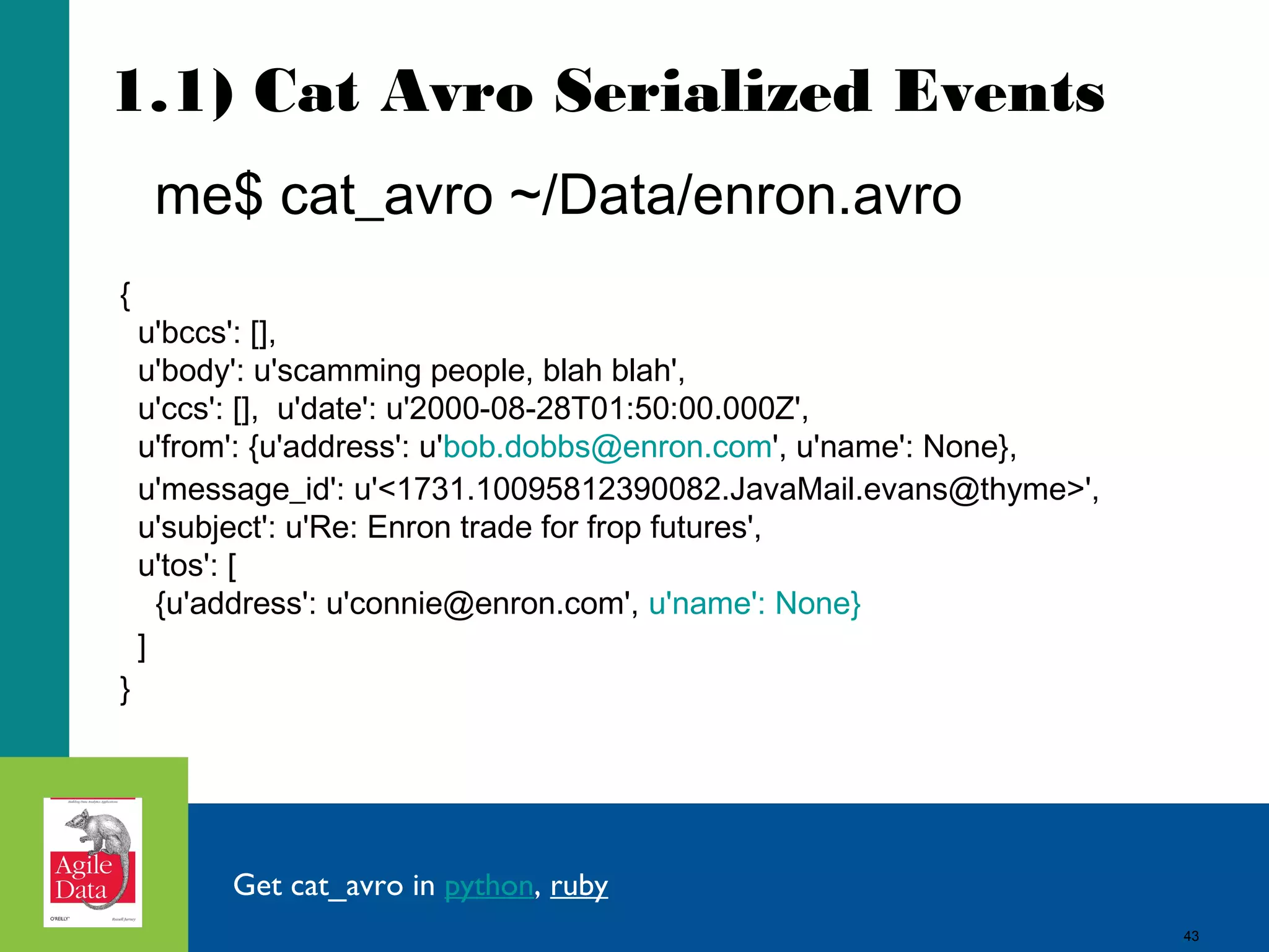1.1) Cat Avro Serialized Events me$ cat_avro ~/Data/enron.avro { u'bccs': [], u'body': u'scamming people, blah blah', u'ccs': [], u'date': u'2000-08-28T01:50:00.000Z', u'from': {u'address': u'bob.dobbs@enron.com', u'name': None}, u'message_id': u'<1731.10095812390082.JavaMail.evans@thyme>', u'subject': u'Re: Enron trade for frop futures', u'tos': [ {u'address': u'connie@enron.com', u'name': None} ] } Get cat_avro in python, ruby 43 